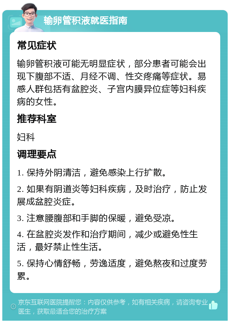 输卵管积液就医指南 常见症状 输卵管积液可能无明显症状，部分患者可能会出现下腹部不适、月经不调、性交疼痛等症状。易感人群包括有盆腔炎、子宫内膜异位症等妇科疾病的女性。 推荐科室 妇科 调理要点 1. 保持外阴清洁，避免感染上行扩散。 2. 如果有阴道炎等妇科疾病，及时治疗，防止发展成盆腔炎症。 3. 注意腰腹部和手脚的保暖，避免受凉。 4. 在盆腔炎发作和治疗期间，减少或避免性生活，最好禁止性生活。 5. 保持心情舒畅，劳逸适度，避免熬夜和过度劳累。