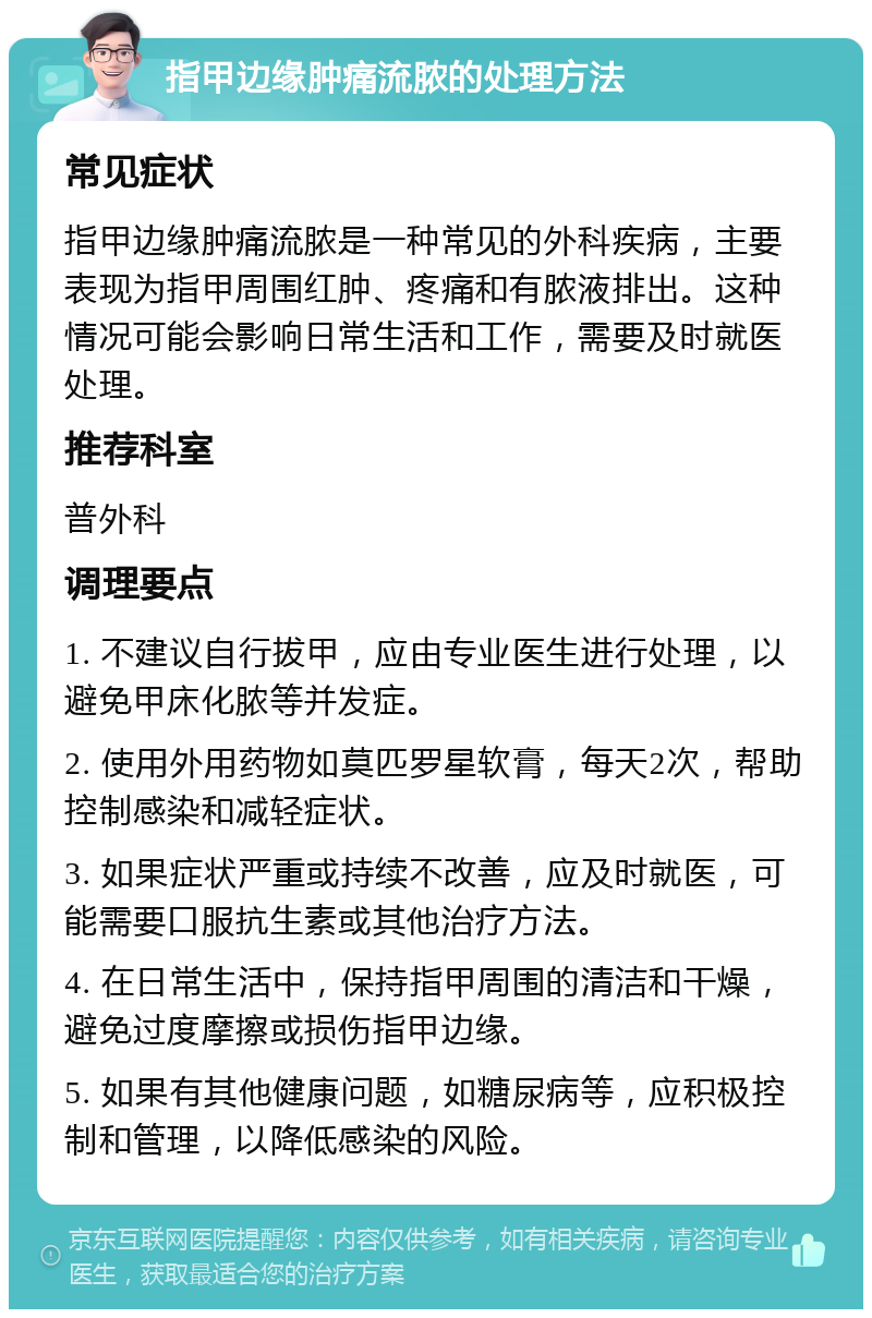 指甲边缘肿痛流脓的处理方法 常见症状 指甲边缘肿痛流脓是一种常见的外科疾病，主要表现为指甲周围红肿、疼痛和有脓液排出。这种情况可能会影响日常生活和工作，需要及时就医处理。 推荐科室 普外科 调理要点 1. 不建议自行拔甲，应由专业医生进行处理，以避免甲床化脓等并发症。 2. 使用外用药物如莫匹罗星软膏，每天2次，帮助控制感染和减轻症状。 3. 如果症状严重或持续不改善，应及时就医，可能需要口服抗生素或其他治疗方法。 4. 在日常生活中，保持指甲周围的清洁和干燥，避免过度摩擦或损伤指甲边缘。 5. 如果有其他健康问题，如糖尿病等，应积极控制和管理，以降低感染的风险。