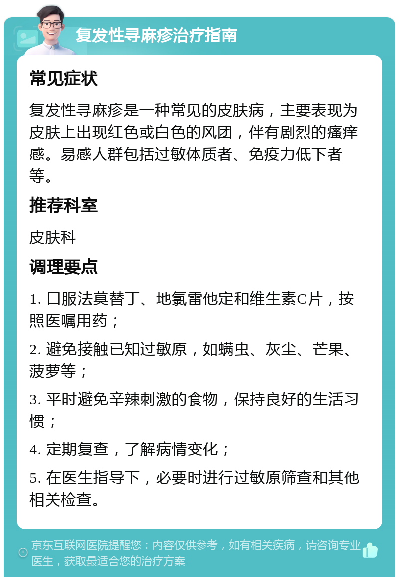 复发性寻麻疹治疗指南 常见症状 复发性寻麻疹是一种常见的皮肤病，主要表现为皮肤上出现红色或白色的风团，伴有剧烈的瘙痒感。易感人群包括过敏体质者、免疫力低下者等。 推荐科室 皮肤科 调理要点 1. 口服法莫替丁、地氯雷他定和维生素C片，按照医嘱用药； 2. 避免接触已知过敏原，如螨虫、灰尘、芒果、菠萝等； 3. 平时避免辛辣刺激的食物，保持良好的生活习惯； 4. 定期复查，了解病情变化； 5. 在医生指导下，必要时进行过敏原筛查和其他相关检查。