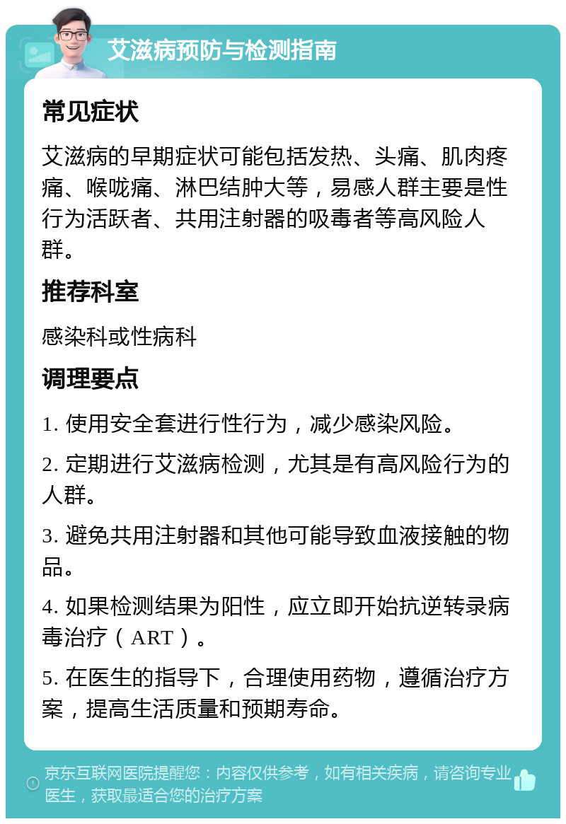 艾滋病预防与检测指南 常见症状 艾滋病的早期症状可能包括发热、头痛、肌肉疼痛、喉咙痛、淋巴结肿大等，易感人群主要是性行为活跃者、共用注射器的吸毒者等高风险人群。 推荐科室 感染科或性病科 调理要点 1. 使用安全套进行性行为，减少感染风险。 2. 定期进行艾滋病检测，尤其是有高风险行为的人群。 3. 避免共用注射器和其他可能导致血液接触的物品。 4. 如果检测结果为阳性，应立即开始抗逆转录病毒治疗（ART）。 5. 在医生的指导下，合理使用药物，遵循治疗方案，提高生活质量和预期寿命。