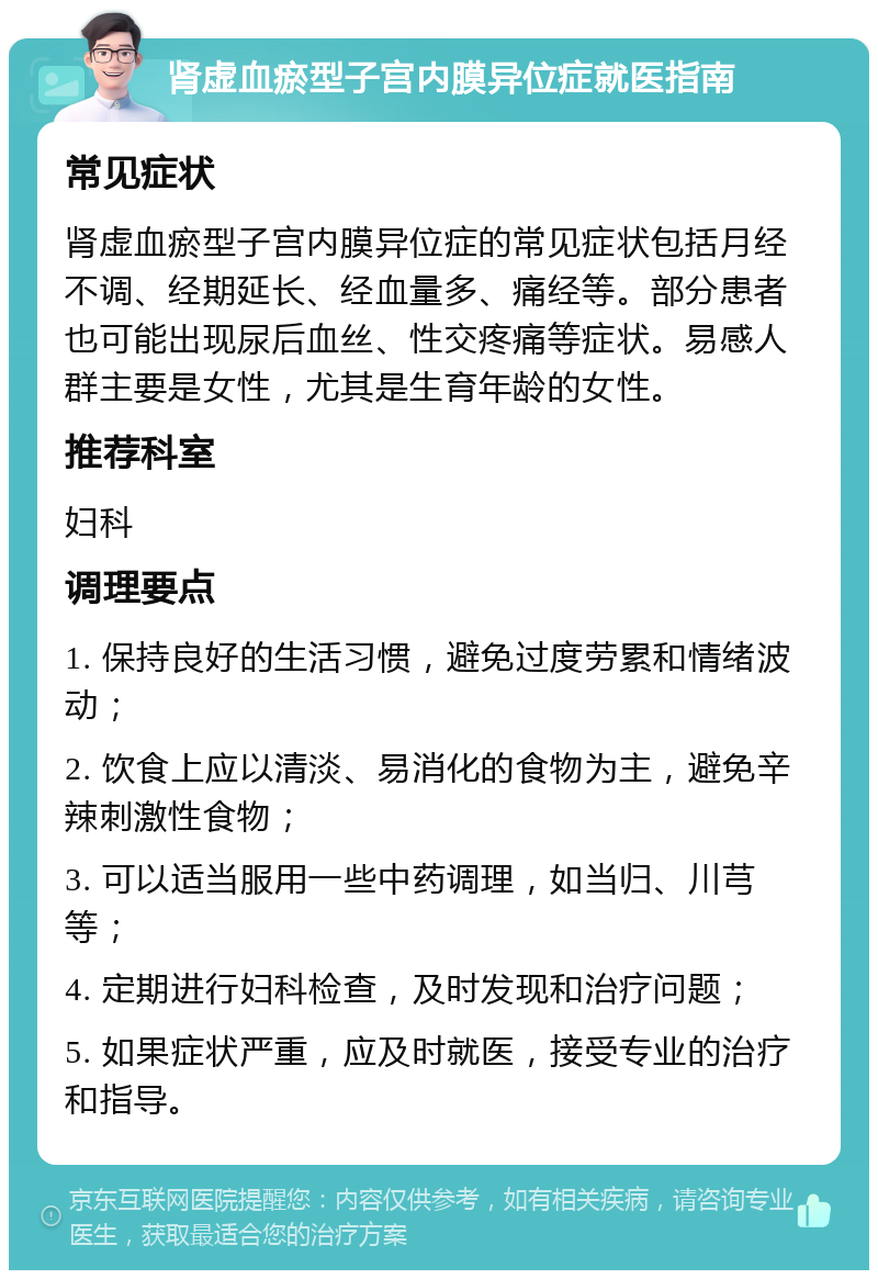 肾虚血瘀型子宫内膜异位症就医指南 常见症状 肾虚血瘀型子宫内膜异位症的常见症状包括月经不调、经期延长、经血量多、痛经等。部分患者也可能出现尿后血丝、性交疼痛等症状。易感人群主要是女性，尤其是生育年龄的女性。 推荐科室 妇科 调理要点 1. 保持良好的生活习惯，避免过度劳累和情绪波动； 2. 饮食上应以清淡、易消化的食物为主，避免辛辣刺激性食物； 3. 可以适当服用一些中药调理，如当归、川芎等； 4. 定期进行妇科检查，及时发现和治疗问题； 5. 如果症状严重，应及时就医，接受专业的治疗和指导。