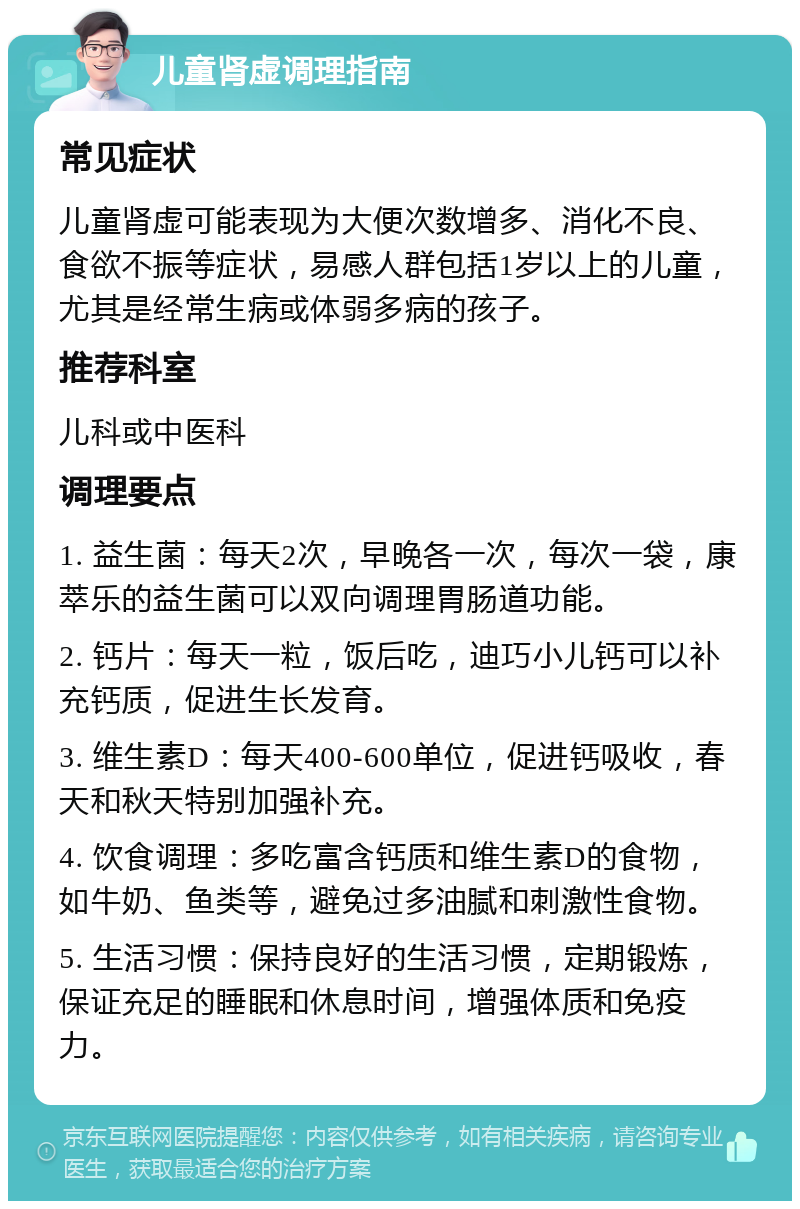 儿童肾虚调理指南 常见症状 儿童肾虚可能表现为大便次数增多、消化不良、食欲不振等症状，易感人群包括1岁以上的儿童，尤其是经常生病或体弱多病的孩子。 推荐科室 儿科或中医科 调理要点 1. 益生菌：每天2次，早晚各一次，每次一袋，康萃乐的益生菌可以双向调理胃肠道功能。 2. 钙片：每天一粒，饭后吃，迪巧小儿钙可以补充钙质，促进生长发育。 3. 维生素D：每天400-600单位，促进钙吸收，春天和秋天特别加强补充。 4. 饮食调理：多吃富含钙质和维生素D的食物，如牛奶、鱼类等，避免过多油腻和刺激性食物。 5. 生活习惯：保持良好的生活习惯，定期锻炼，保证充足的睡眠和休息时间，增强体质和免疫力。