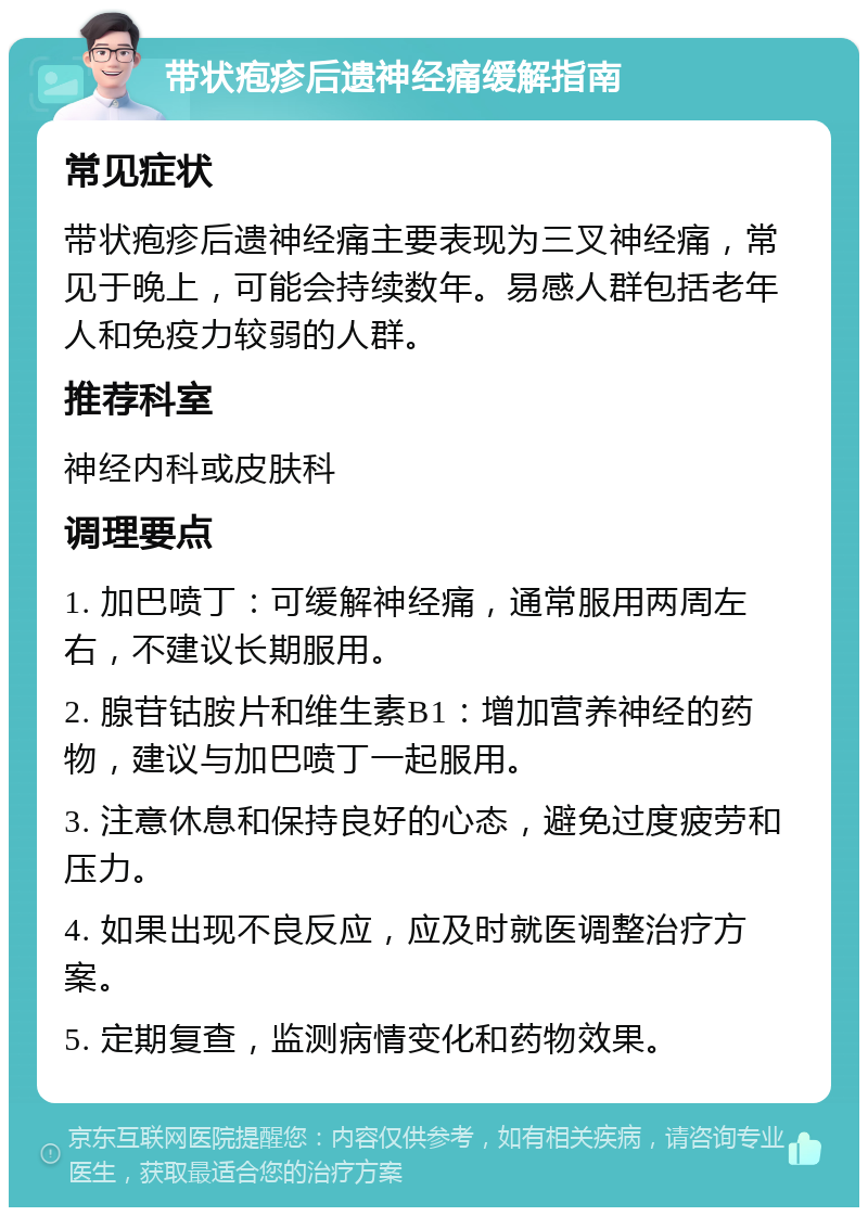 带状疱疹后遗神经痛缓解指南 常见症状 带状疱疹后遗神经痛主要表现为三叉神经痛，常见于晚上，可能会持续数年。易感人群包括老年人和免疫力较弱的人群。 推荐科室 神经内科或皮肤科 调理要点 1. 加巴喷丁：可缓解神经痛，通常服用两周左右，不建议长期服用。 2. 腺苷钴胺片和维生素B1：增加营养神经的药物，建议与加巴喷丁一起服用。 3. 注意休息和保持良好的心态，避免过度疲劳和压力。 4. 如果出现不良反应，应及时就医调整治疗方案。 5. 定期复查，监测病情变化和药物效果。