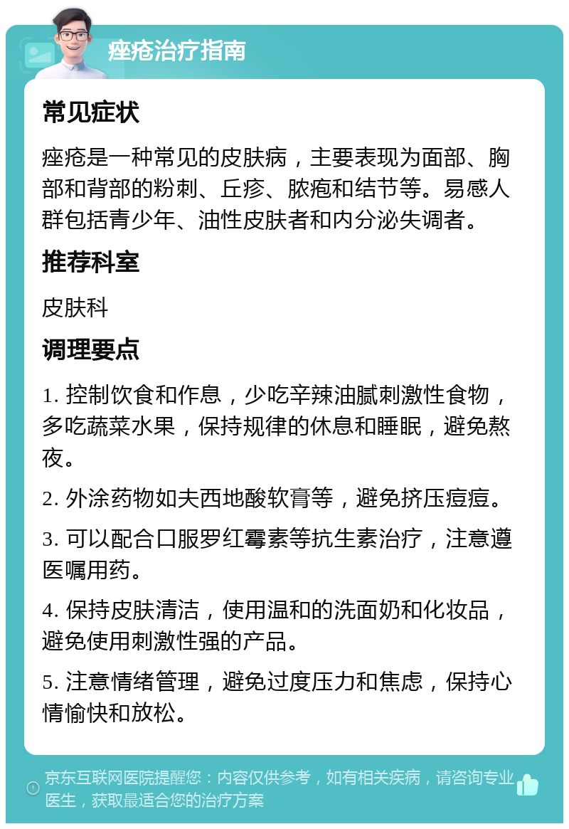 痤疮治疗指南 常见症状 痤疮是一种常见的皮肤病，主要表现为面部、胸部和背部的粉刺、丘疹、脓疱和结节等。易感人群包括青少年、油性皮肤者和内分泌失调者。 推荐科室 皮肤科 调理要点 1. 控制饮食和作息，少吃辛辣油腻刺激性食物，多吃蔬菜水果，保持规律的休息和睡眠，避免熬夜。 2. 外涂药物如夫西地酸软膏等，避免挤压痘痘。 3. 可以配合口服罗红霉素等抗生素治疗，注意遵医嘱用药。 4. 保持皮肤清洁，使用温和的洗面奶和化妆品，避免使用刺激性强的产品。 5. 注意情绪管理，避免过度压力和焦虑，保持心情愉快和放松。