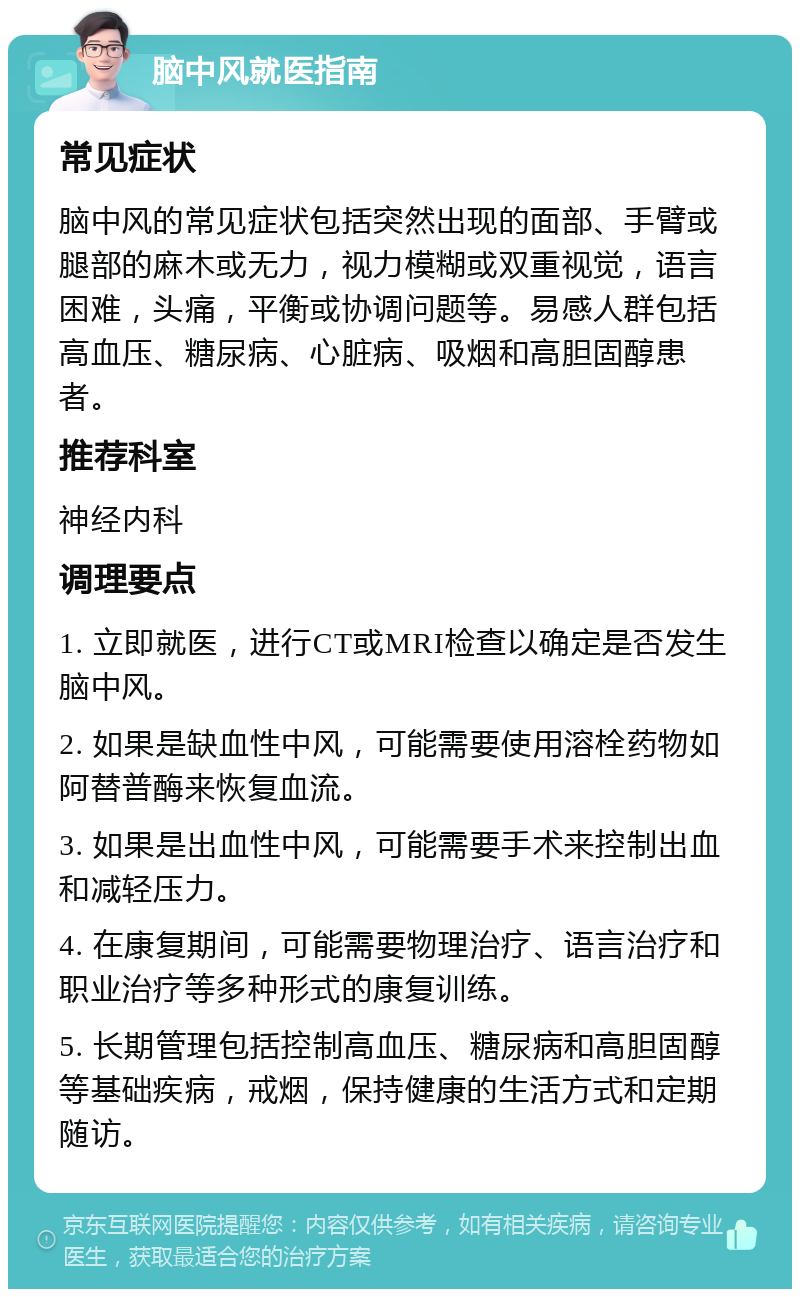 脑中风就医指南 常见症状 脑中风的常见症状包括突然出现的面部、手臂或腿部的麻木或无力，视力模糊或双重视觉，语言困难，头痛，平衡或协调问题等。易感人群包括高血压、糖尿病、心脏病、吸烟和高胆固醇患者。 推荐科室 神经内科 调理要点 1. 立即就医，进行CT或MRI检查以确定是否发生脑中风。 2. 如果是缺血性中风，可能需要使用溶栓药物如阿替普酶来恢复血流。 3. 如果是出血性中风，可能需要手术来控制出血和减轻压力。 4. 在康复期间，可能需要物理治疗、语言治疗和职业治疗等多种形式的康复训练。 5. 长期管理包括控制高血压、糖尿病和高胆固醇等基础疾病，戒烟，保持健康的生活方式和定期随访。