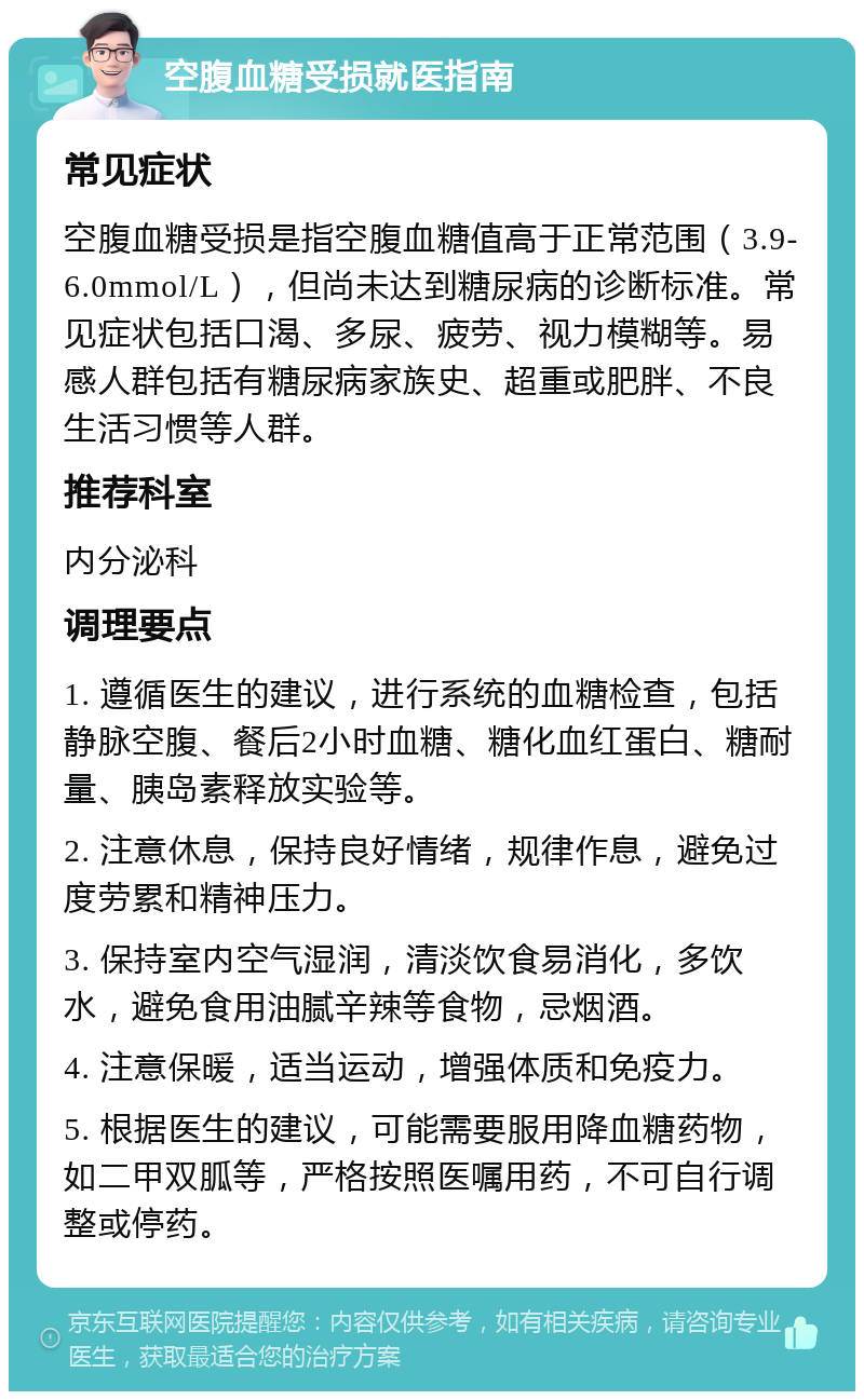 空腹血糖受损就医指南 常见症状 空腹血糖受损是指空腹血糖值高于正常范围（3.9-6.0mmol/L），但尚未达到糖尿病的诊断标准。常见症状包括口渴、多尿、疲劳、视力模糊等。易感人群包括有糖尿病家族史、超重或肥胖、不良生活习惯等人群。 推荐科室 内分泌科 调理要点 1. 遵循医生的建议，进行系统的血糖检查，包括静脉空腹、餐后2小时血糖、糖化血红蛋白、糖耐量、胰岛素释放实验等。 2. 注意休息，保持良好情绪，规律作息，避免过度劳累和精神压力。 3. 保持室内空气湿润，清淡饮食易消化，多饮水，避免食用油腻辛辣等食物，忌烟酒。 4. 注意保暖，适当运动，增强体质和免疫力。 5. 根据医生的建议，可能需要服用降血糖药物，如二甲双胍等，严格按照医嘱用药，不可自行调整或停药。