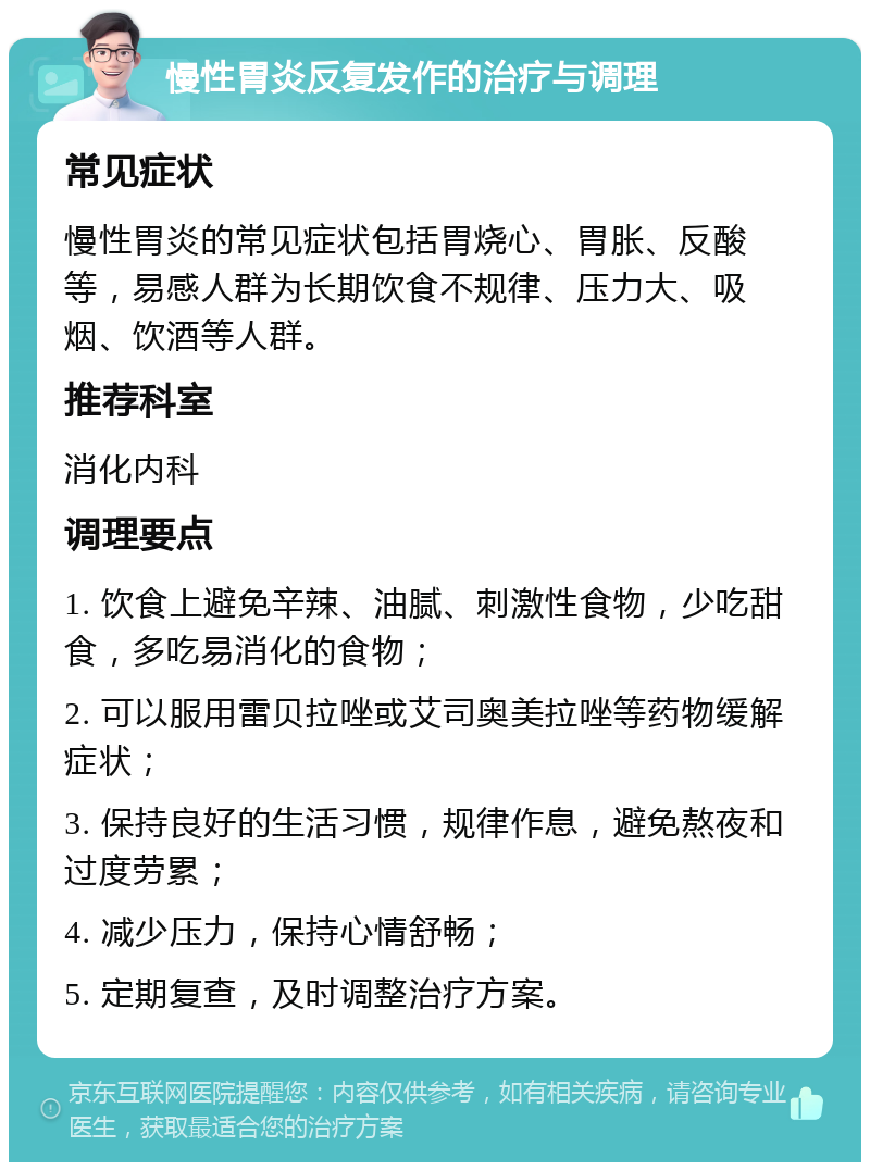 慢性胃炎反复发作的治疗与调理 常见症状 慢性胃炎的常见症状包括胃烧心、胃胀、反酸等，易感人群为长期饮食不规律、压力大、吸烟、饮酒等人群。 推荐科室 消化内科 调理要点 1. 饮食上避免辛辣、油腻、刺激性食物，少吃甜食，多吃易消化的食物； 2. 可以服用雷贝拉唑或艾司奥美拉唑等药物缓解症状； 3. 保持良好的生活习惯，规律作息，避免熬夜和过度劳累； 4. 减少压力，保持心情舒畅； 5. 定期复查，及时调整治疗方案。