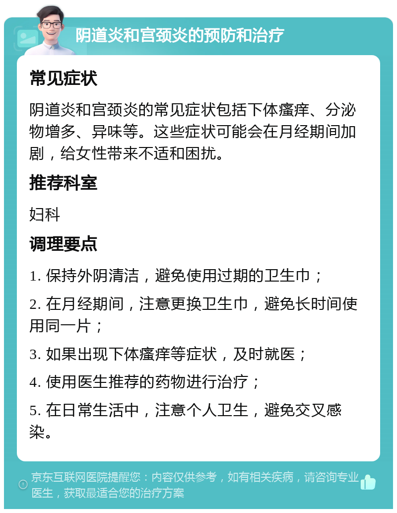 阴道炎和宫颈炎的预防和治疗 常见症状 阴道炎和宫颈炎的常见症状包括下体瘙痒、分泌物增多、异味等。这些症状可能会在月经期间加剧，给女性带来不适和困扰。 推荐科室 妇科 调理要点 1. 保持外阴清洁，避免使用过期的卫生巾； 2. 在月经期间，注意更换卫生巾，避免长时间使用同一片； 3. 如果出现下体瘙痒等症状，及时就医； 4. 使用医生推荐的药物进行治疗； 5. 在日常生活中，注意个人卫生，避免交叉感染。