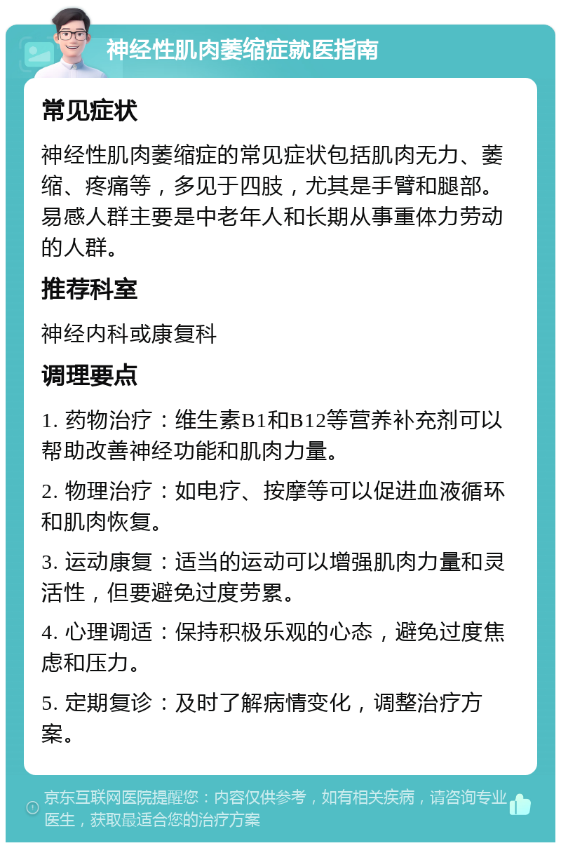 神经性肌肉萎缩症就医指南 常见症状 神经性肌肉萎缩症的常见症状包括肌肉无力、萎缩、疼痛等，多见于四肢，尤其是手臂和腿部。易感人群主要是中老年人和长期从事重体力劳动的人群。 推荐科室 神经内科或康复科 调理要点 1. 药物治疗：维生素B1和B12等营养补充剂可以帮助改善神经功能和肌肉力量。 2. 物理治疗：如电疗、按摩等可以促进血液循环和肌肉恢复。 3. 运动康复：适当的运动可以增强肌肉力量和灵活性，但要避免过度劳累。 4. 心理调适：保持积极乐观的心态，避免过度焦虑和压力。 5. 定期复诊：及时了解病情变化，调整治疗方案。