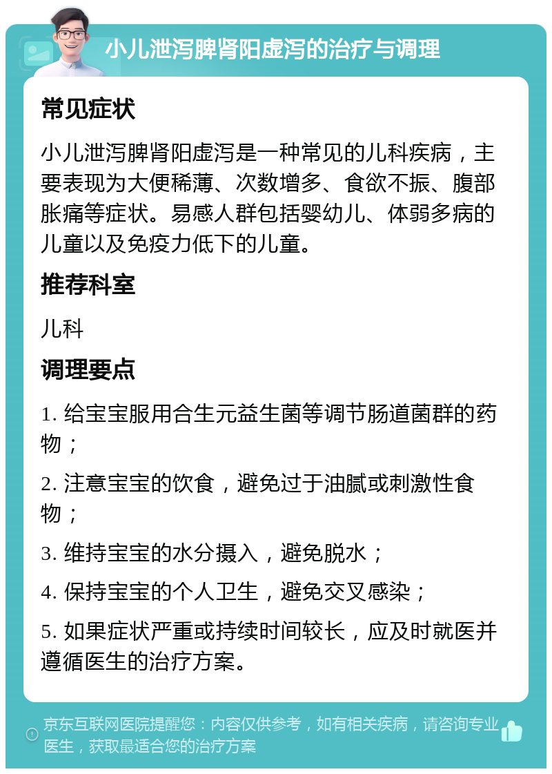 小儿泄泻脾肾阳虚泻的治疗与调理 常见症状 小儿泄泻脾肾阳虚泻是一种常见的儿科疾病，主要表现为大便稀薄、次数增多、食欲不振、腹部胀痛等症状。易感人群包括婴幼儿、体弱多病的儿童以及免疫力低下的儿童。 推荐科室 儿科 调理要点 1. 给宝宝服用合生元益生菌等调节肠道菌群的药物； 2. 注意宝宝的饮食，避免过于油腻或刺激性食物； 3. 维持宝宝的水分摄入，避免脱水； 4. 保持宝宝的个人卫生，避免交叉感染； 5. 如果症状严重或持续时间较长，应及时就医并遵循医生的治疗方案。