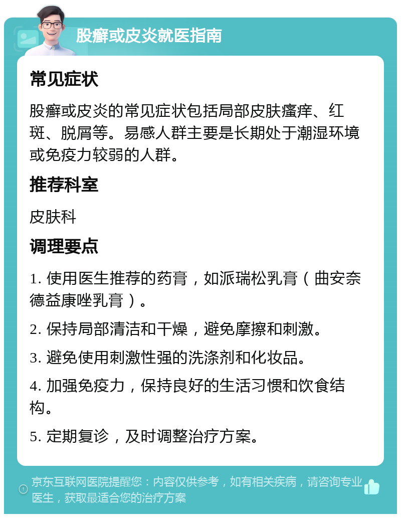 股癣或皮炎就医指南 常见症状 股癣或皮炎的常见症状包括局部皮肤瘙痒、红斑、脱屑等。易感人群主要是长期处于潮湿环境或免疫力较弱的人群。 推荐科室 皮肤科 调理要点 1. 使用医生推荐的药膏，如派瑞松乳膏（曲安奈德益康唑乳膏）。 2. 保持局部清洁和干燥，避免摩擦和刺激。 3. 避免使用刺激性强的洗涤剂和化妆品。 4. 加强免疫力，保持良好的生活习惯和饮食结构。 5. 定期复诊，及时调整治疗方案。