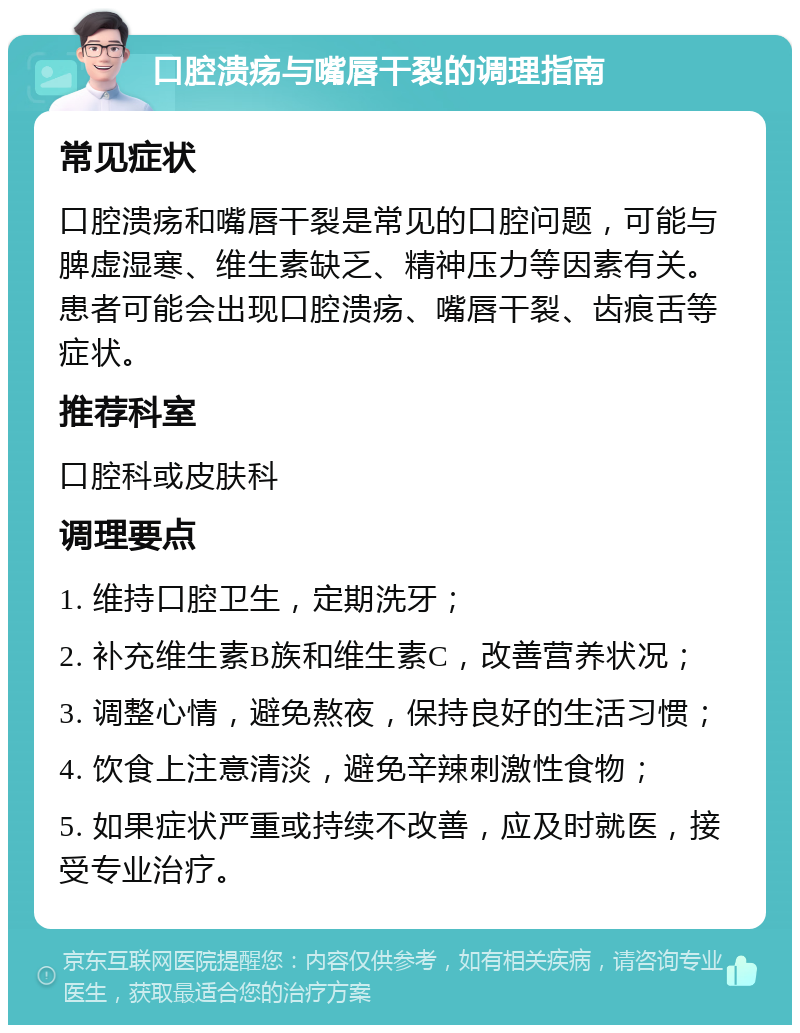 口腔溃疡与嘴唇干裂的调理指南 常见症状 口腔溃疡和嘴唇干裂是常见的口腔问题，可能与脾虚湿寒、维生素缺乏、精神压力等因素有关。患者可能会出现口腔溃疡、嘴唇干裂、齿痕舌等症状。 推荐科室 口腔科或皮肤科 调理要点 1. 维持口腔卫生，定期洗牙； 2. 补充维生素B族和维生素C，改善营养状况； 3. 调整心情，避免熬夜，保持良好的生活习惯； 4. 饮食上注意清淡，避免辛辣刺激性食物； 5. 如果症状严重或持续不改善，应及时就医，接受专业治疗。