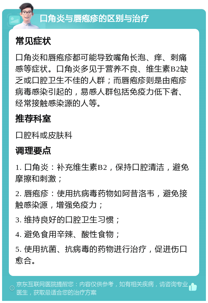 口角炎与唇疱疹的区别与治疗 常见症状 口角炎和唇疱疹都可能导致嘴角长泡、痒、刺痛感等症状。口角炎多见于营养不良、维生素B2缺乏或口腔卫生不佳的人群；而唇疱疹则是由疱疹病毒感染引起的，易感人群包括免疫力低下者、经常接触感染源的人等。 推荐科室 口腔科或皮肤科 调理要点 1. 口角炎：补充维生素B2，保持口腔清洁，避免摩擦和刺激； 2. 唇疱疹：使用抗病毒药物如阿昔洛韦，避免接触感染源，增强免疫力； 3. 维持良好的口腔卫生习惯； 4. 避免食用辛辣、酸性食物； 5. 使用抗菌、抗病毒的药物进行治疗，促进伤口愈合。