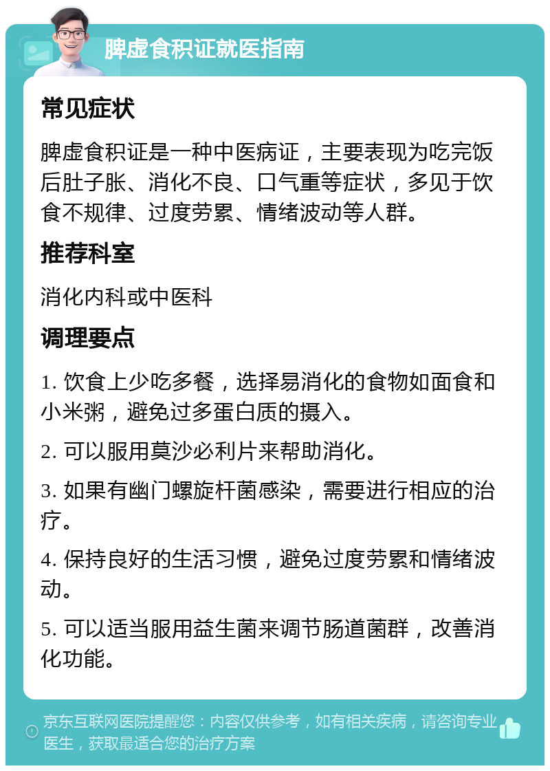 脾虚食积证就医指南 常见症状 脾虚食积证是一种中医病证，主要表现为吃完饭后肚子胀、消化不良、口气重等症状，多见于饮食不规律、过度劳累、情绪波动等人群。 推荐科室 消化内科或中医科 调理要点 1. 饮食上少吃多餐，选择易消化的食物如面食和小米粥，避免过多蛋白质的摄入。 2. 可以服用莫沙必利片来帮助消化。 3. 如果有幽门螺旋杆菌感染，需要进行相应的治疗。 4. 保持良好的生活习惯，避免过度劳累和情绪波动。 5. 可以适当服用益生菌来调节肠道菌群，改善消化功能。