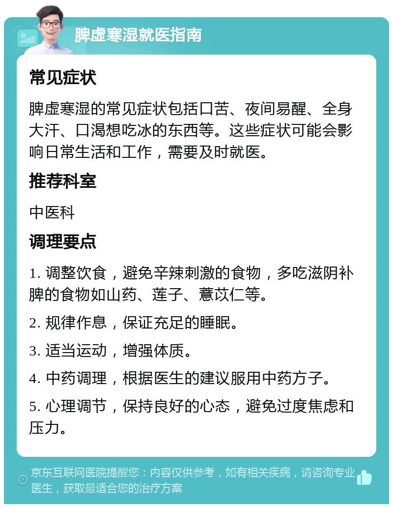 脾虚寒湿就医指南 常见症状 脾虚寒湿的常见症状包括口苦、夜间易醒、全身大汗、口渴想吃冰的东西等。这些症状可能会影响日常生活和工作，需要及时就医。 推荐科室 中医科 调理要点 1. 调整饮食，避免辛辣刺激的食物，多吃滋阴补脾的食物如山药、莲子、薏苡仁等。 2. 规律作息，保证充足的睡眠。 3. 适当运动，增强体质。 4. 中药调理，根据医生的建议服用中药方子。 5. 心理调节，保持良好的心态，避免过度焦虑和压力。