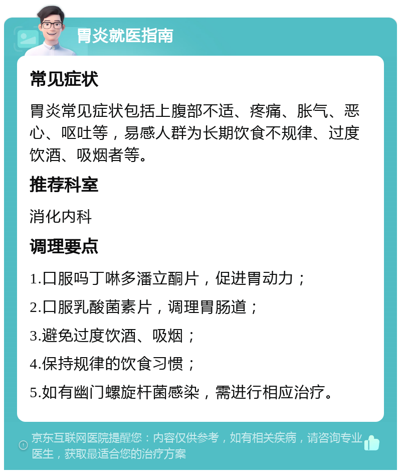 胃炎就医指南 常见症状 胃炎常见症状包括上腹部不适、疼痛、胀气、恶心、呕吐等，易感人群为长期饮食不规律、过度饮酒、吸烟者等。 推荐科室 消化内科 调理要点 1.口服吗丁啉多潘立酮片，促进胃动力； 2.口服乳酸菌素片，调理胃肠道； 3.避免过度饮酒、吸烟； 4.保持规律的饮食习惯； 5.如有幽门螺旋杆菌感染，需进行相应治疗。