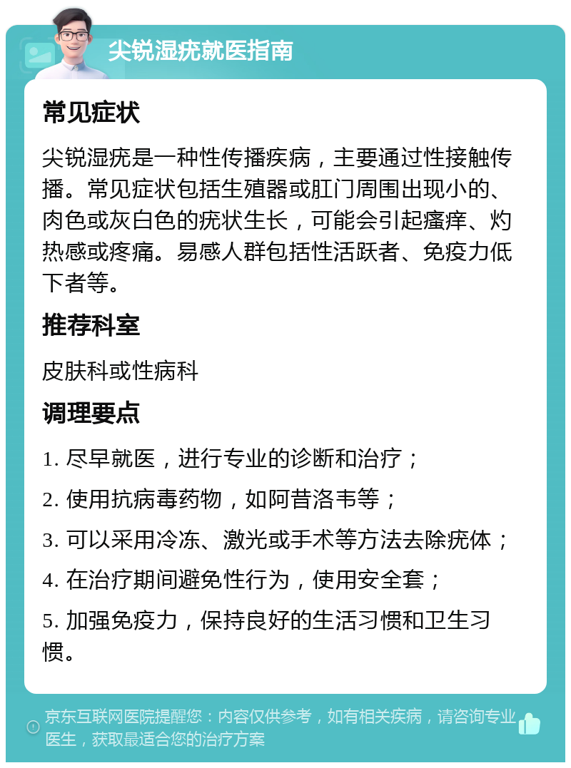 尖锐湿疣就医指南 常见症状 尖锐湿疣是一种性传播疾病，主要通过性接触传播。常见症状包括生殖器或肛门周围出现小的、肉色或灰白色的疣状生长，可能会引起瘙痒、灼热感或疼痛。易感人群包括性活跃者、免疫力低下者等。 推荐科室 皮肤科或性病科 调理要点 1. 尽早就医，进行专业的诊断和治疗； 2. 使用抗病毒药物，如阿昔洛韦等； 3. 可以采用冷冻、激光或手术等方法去除疣体； 4. 在治疗期间避免性行为，使用安全套； 5. 加强免疫力，保持良好的生活习惯和卫生习惯。