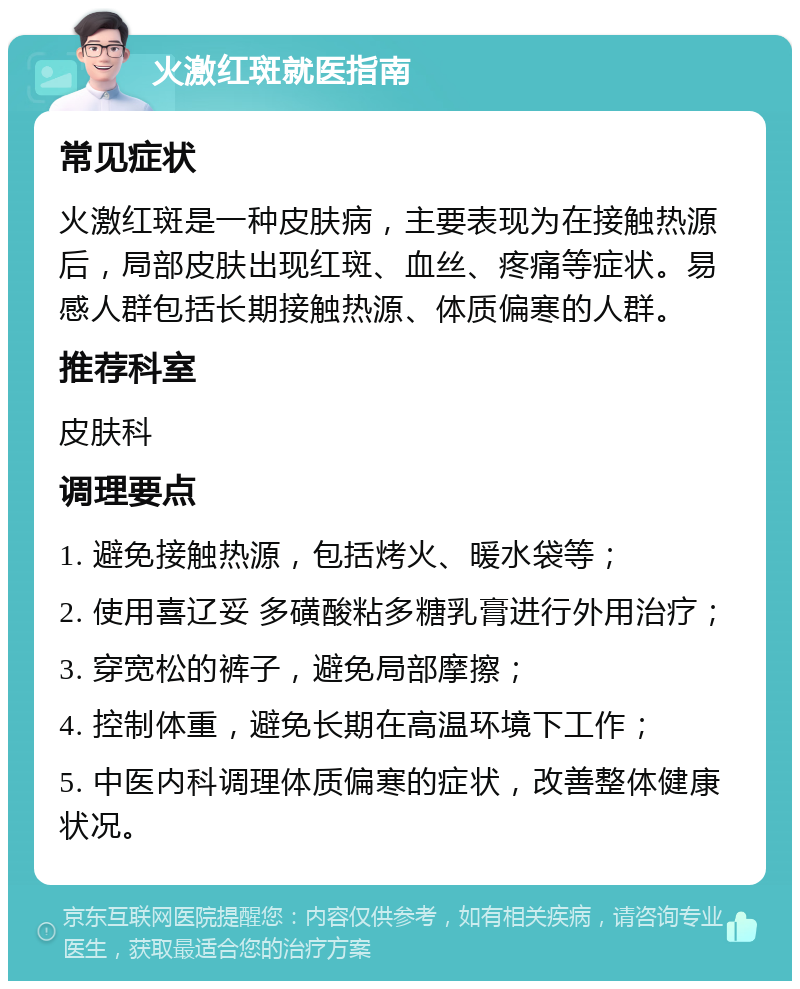 火激红斑就医指南 常见症状 火激红斑是一种皮肤病，主要表现为在接触热源后，局部皮肤出现红斑、血丝、疼痛等症状。易感人群包括长期接触热源、体质偏寒的人群。 推荐科室 皮肤科 调理要点 1. 避免接触热源，包括烤火、暖水袋等； 2. 使用喜辽妥 多磺酸粘多糖乳膏进行外用治疗； 3. 穿宽松的裤子，避免局部摩擦； 4. 控制体重，避免长期在高温环境下工作； 5. 中医内科调理体质偏寒的症状，改善整体健康状况。