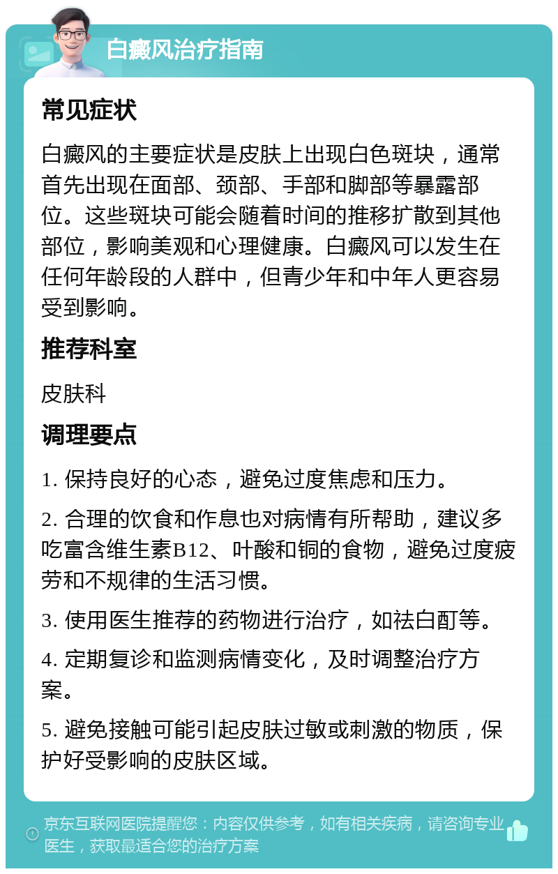 白癜风治疗指南 常见症状 白癜风的主要症状是皮肤上出现白色斑块，通常首先出现在面部、颈部、手部和脚部等暴露部位。这些斑块可能会随着时间的推移扩散到其他部位，影响美观和心理健康。白癜风可以发生在任何年龄段的人群中，但青少年和中年人更容易受到影响。 推荐科室 皮肤科 调理要点 1. 保持良好的心态，避免过度焦虑和压力。 2. 合理的饮食和作息也对病情有所帮助，建议多吃富含维生素B12、叶酸和铜的食物，避免过度疲劳和不规律的生活习惯。 3. 使用医生推荐的药物进行治疗，如祛白酊等。 4. 定期复诊和监测病情变化，及时调整治疗方案。 5. 避免接触可能引起皮肤过敏或刺激的物质，保护好受影响的皮肤区域。