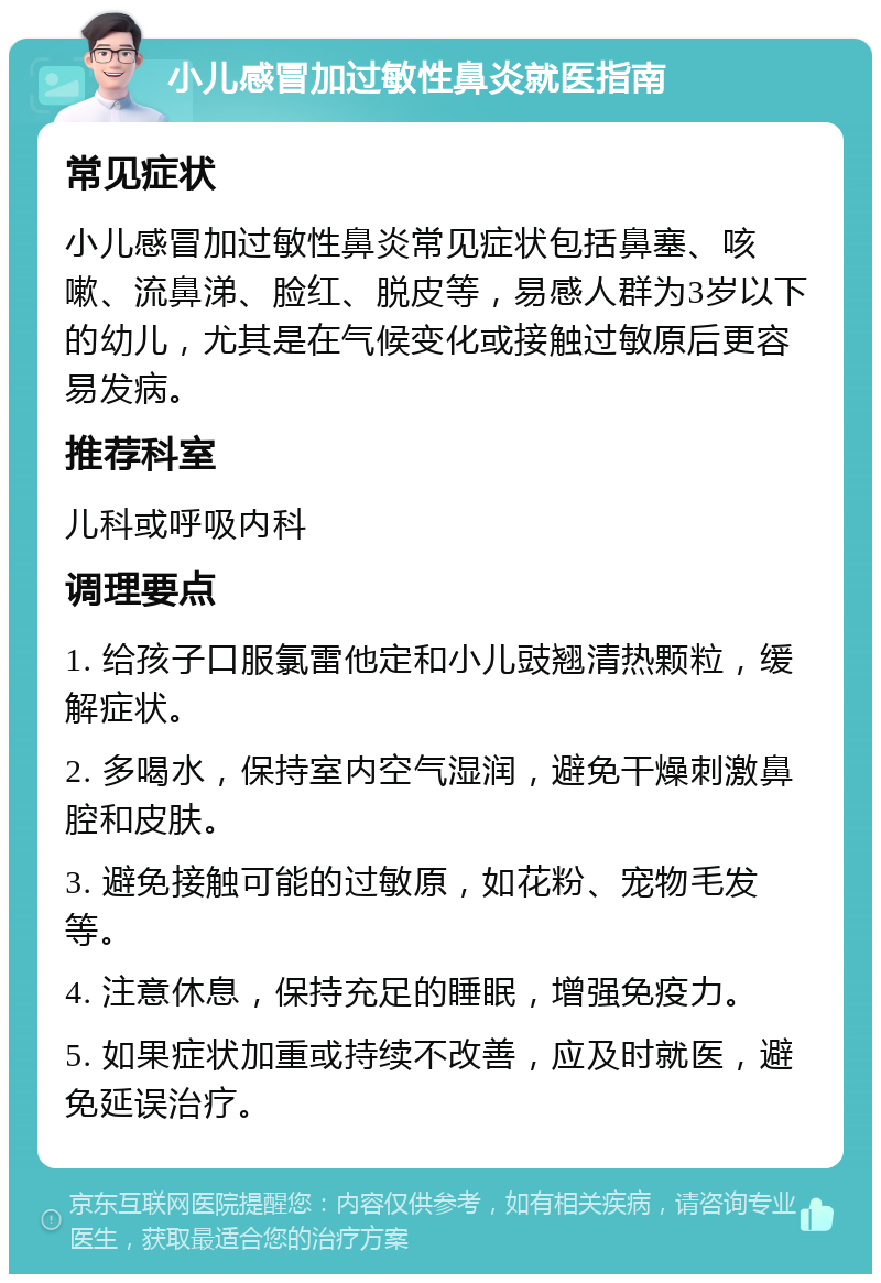 小儿感冒加过敏性鼻炎就医指南 常见症状 小儿感冒加过敏性鼻炎常见症状包括鼻塞、咳嗽、流鼻涕、脸红、脱皮等，易感人群为3岁以下的幼儿，尤其是在气候变化或接触过敏原后更容易发病。 推荐科室 儿科或呼吸内科 调理要点 1. 给孩子口服氯雷他定和小儿豉翘清热颗粒，缓解症状。 2. 多喝水，保持室内空气湿润，避免干燥刺激鼻腔和皮肤。 3. 避免接触可能的过敏原，如花粉、宠物毛发等。 4. 注意休息，保持充足的睡眠，增强免疫力。 5. 如果症状加重或持续不改善，应及时就医，避免延误治疗。