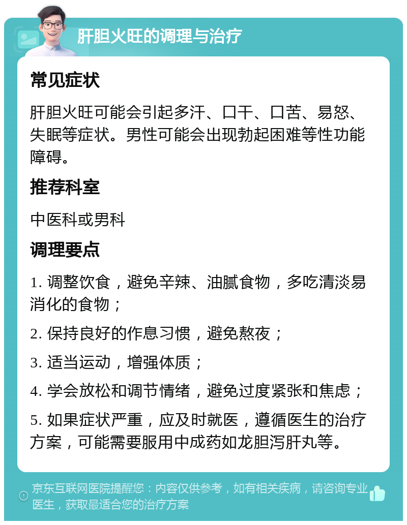 肝胆火旺的调理与治疗 常见症状 肝胆火旺可能会引起多汗、口干、口苦、易怒、失眠等症状。男性可能会出现勃起困难等性功能障碍。 推荐科室 中医科或男科 调理要点 1. 调整饮食，避免辛辣、油腻食物，多吃清淡易消化的食物； 2. 保持良好的作息习惯，避免熬夜； 3. 适当运动，增强体质； 4. 学会放松和调节情绪，避免过度紧张和焦虑； 5. 如果症状严重，应及时就医，遵循医生的治疗方案，可能需要服用中成药如龙胆泻肝丸等。