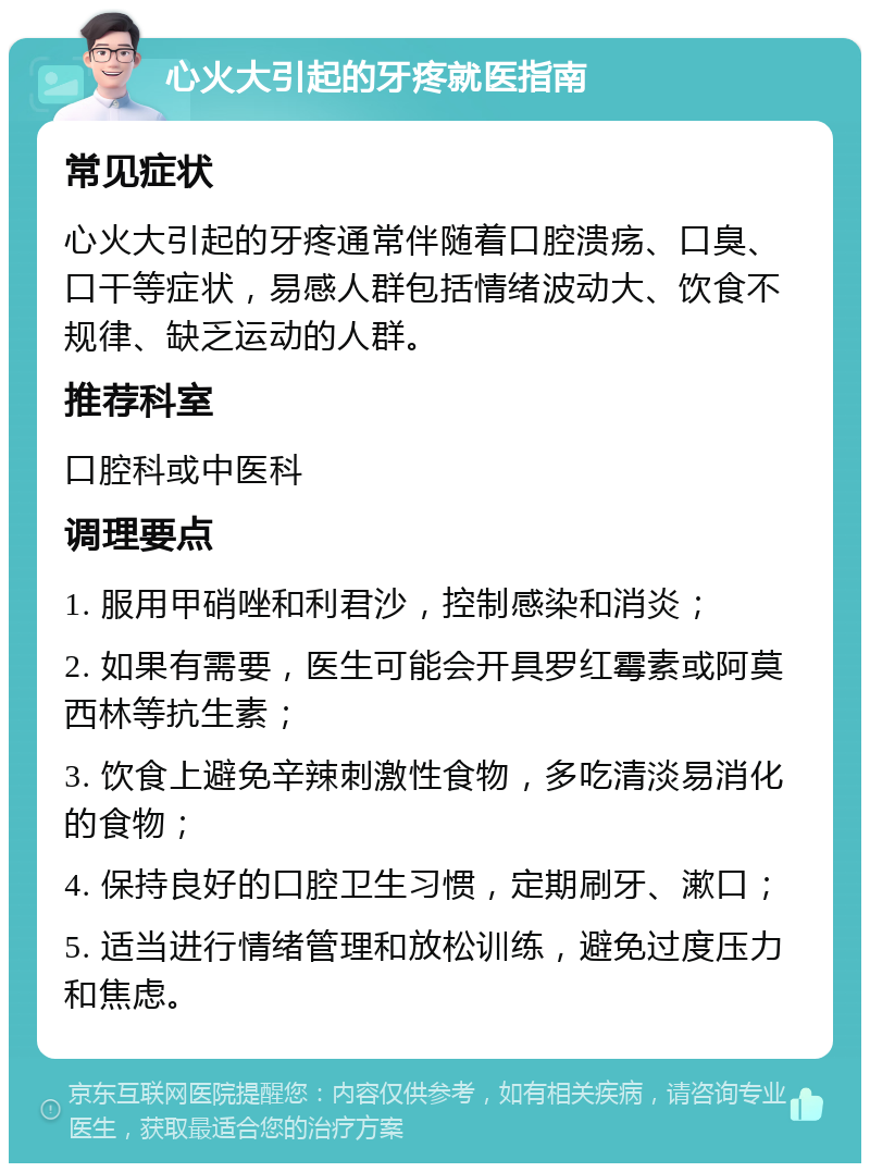 心火大引起的牙疼就医指南 常见症状 心火大引起的牙疼通常伴随着口腔溃疡、口臭、口干等症状，易感人群包括情绪波动大、饮食不规律、缺乏运动的人群。 推荐科室 口腔科或中医科 调理要点 1. 服用甲硝唑和利君沙，控制感染和消炎； 2. 如果有需要，医生可能会开具罗红霉素或阿莫西林等抗生素； 3. 饮食上避免辛辣刺激性食物，多吃清淡易消化的食物； 4. 保持良好的口腔卫生习惯，定期刷牙、漱口； 5. 适当进行情绪管理和放松训练，避免过度压力和焦虑。