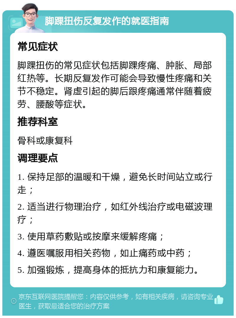 脚踝扭伤反复发作的就医指南 常见症状 脚踝扭伤的常见症状包括脚踝疼痛、肿胀、局部红热等。长期反复发作可能会导致慢性疼痛和关节不稳定。肾虚引起的脚后跟疼痛通常伴随着疲劳、腰酸等症状。 推荐科室 骨科或康复科 调理要点 1. 保持足部的温暖和干燥，避免长时间站立或行走； 2. 适当进行物理治疗，如红外线治疗或电磁波理疗； 3. 使用草药敷贴或按摩来缓解疼痛； 4. 遵医嘱服用相关药物，如止痛药或中药； 5. 加强锻炼，提高身体的抵抗力和康复能力。