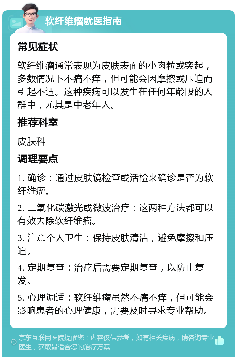 软纤维瘤就医指南 常见症状 软纤维瘤通常表现为皮肤表面的小肉粒或突起，多数情况下不痛不痒，但可能会因摩擦或压迫而引起不适。这种疾病可以发生在任何年龄段的人群中，尤其是中老年人。 推荐科室 皮肤科 调理要点 1. 确诊：通过皮肤镜检查或活检来确诊是否为软纤维瘤。 2. 二氧化碳激光或微波治疗：这两种方法都可以有效去除软纤维瘤。 3. 注意个人卫生：保持皮肤清洁，避免摩擦和压迫。 4. 定期复查：治疗后需要定期复查，以防止复发。 5. 心理调适：软纤维瘤虽然不痛不痒，但可能会影响患者的心理健康，需要及时寻求专业帮助。