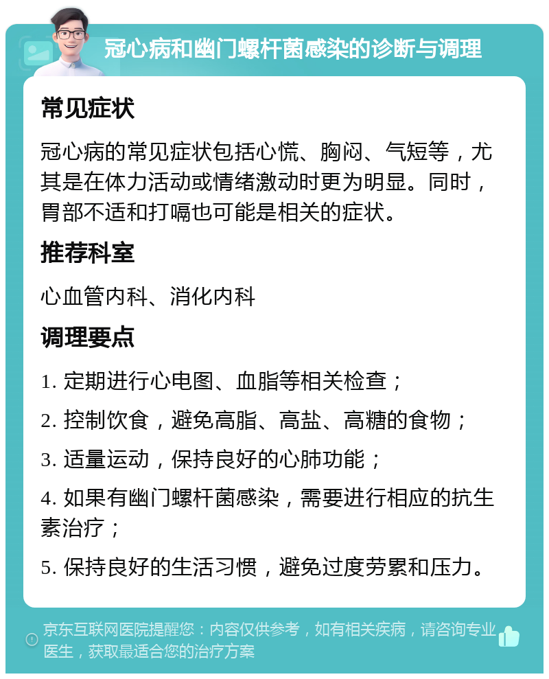 冠心病和幽门螺杆菌感染的诊断与调理 常见症状 冠心病的常见症状包括心慌、胸闷、气短等，尤其是在体力活动或情绪激动时更为明显。同时，胃部不适和打嗝也可能是相关的症状。 推荐科室 心血管内科、消化内科 调理要点 1. 定期进行心电图、血脂等相关检查； 2. 控制饮食，避免高脂、高盐、高糖的食物； 3. 适量运动，保持良好的心肺功能； 4. 如果有幽门螺杆菌感染，需要进行相应的抗生素治疗； 5. 保持良好的生活习惯，避免过度劳累和压力。