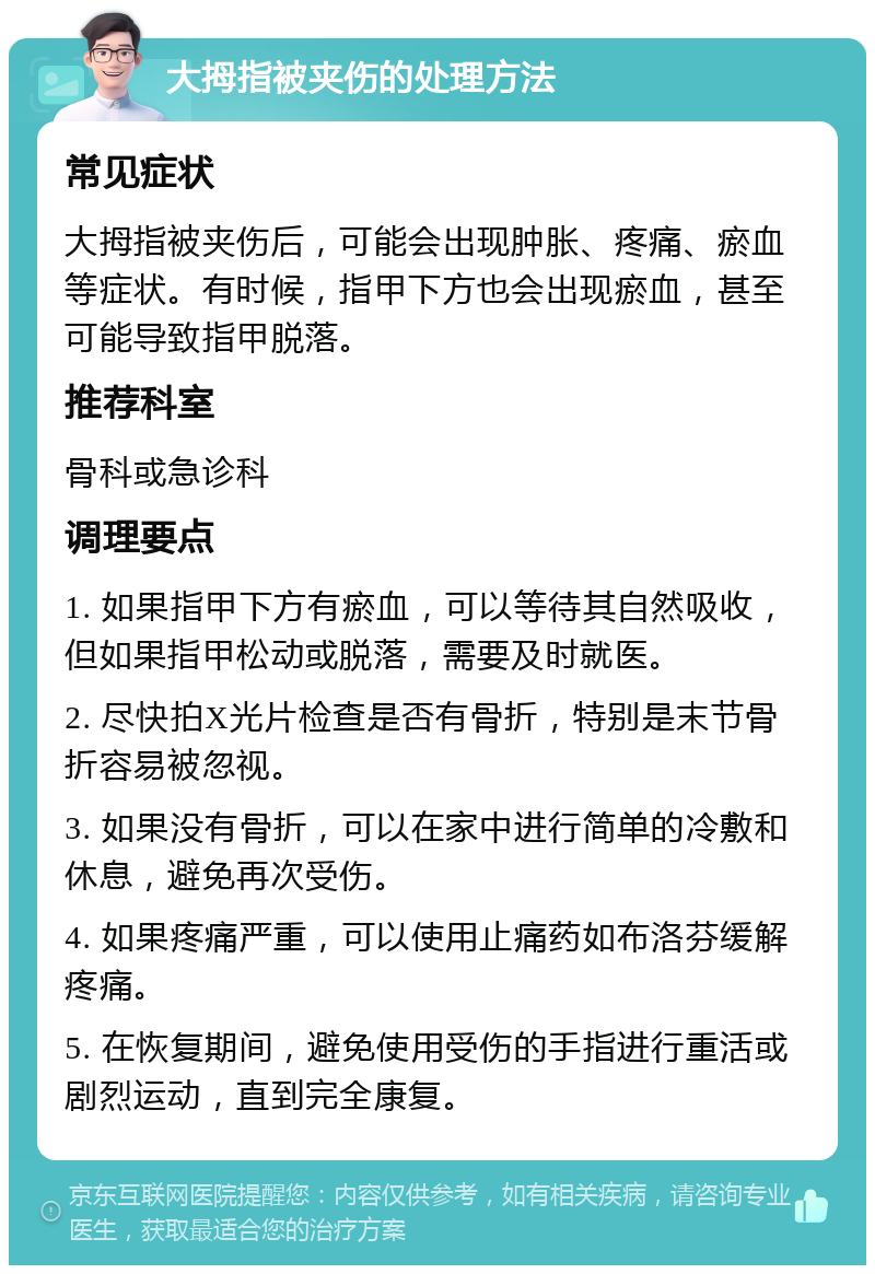 大拇指被夹伤的处理方法 常见症状 大拇指被夹伤后，可能会出现肿胀、疼痛、瘀血等症状。有时候，指甲下方也会出现瘀血，甚至可能导致指甲脱落。 推荐科室 骨科或急诊科 调理要点 1. 如果指甲下方有瘀血，可以等待其自然吸收，但如果指甲松动或脱落，需要及时就医。 2. 尽快拍X光片检查是否有骨折，特别是末节骨折容易被忽视。 3. 如果没有骨折，可以在家中进行简单的冷敷和休息，避免再次受伤。 4. 如果疼痛严重，可以使用止痛药如布洛芬缓解疼痛。 5. 在恢复期间，避免使用受伤的手指进行重活或剧烈运动，直到完全康复。