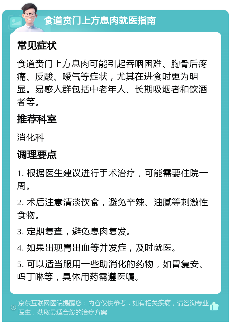 食道贲门上方息肉就医指南 常见症状 食道贲门上方息肉可能引起吞咽困难、胸骨后疼痛、反酸、嗳气等症状，尤其在进食时更为明显。易感人群包括中老年人、长期吸烟者和饮酒者等。 推荐科室 消化科 调理要点 1. 根据医生建议进行手术治疗，可能需要住院一周。 2. 术后注意清淡饮食，避免辛辣、油腻等刺激性食物。 3. 定期复查，避免息肉复发。 4. 如果出现胃出血等并发症，及时就医。 5. 可以适当服用一些助消化的药物，如胃复安、吗丁啉等，具体用药需遵医嘱。