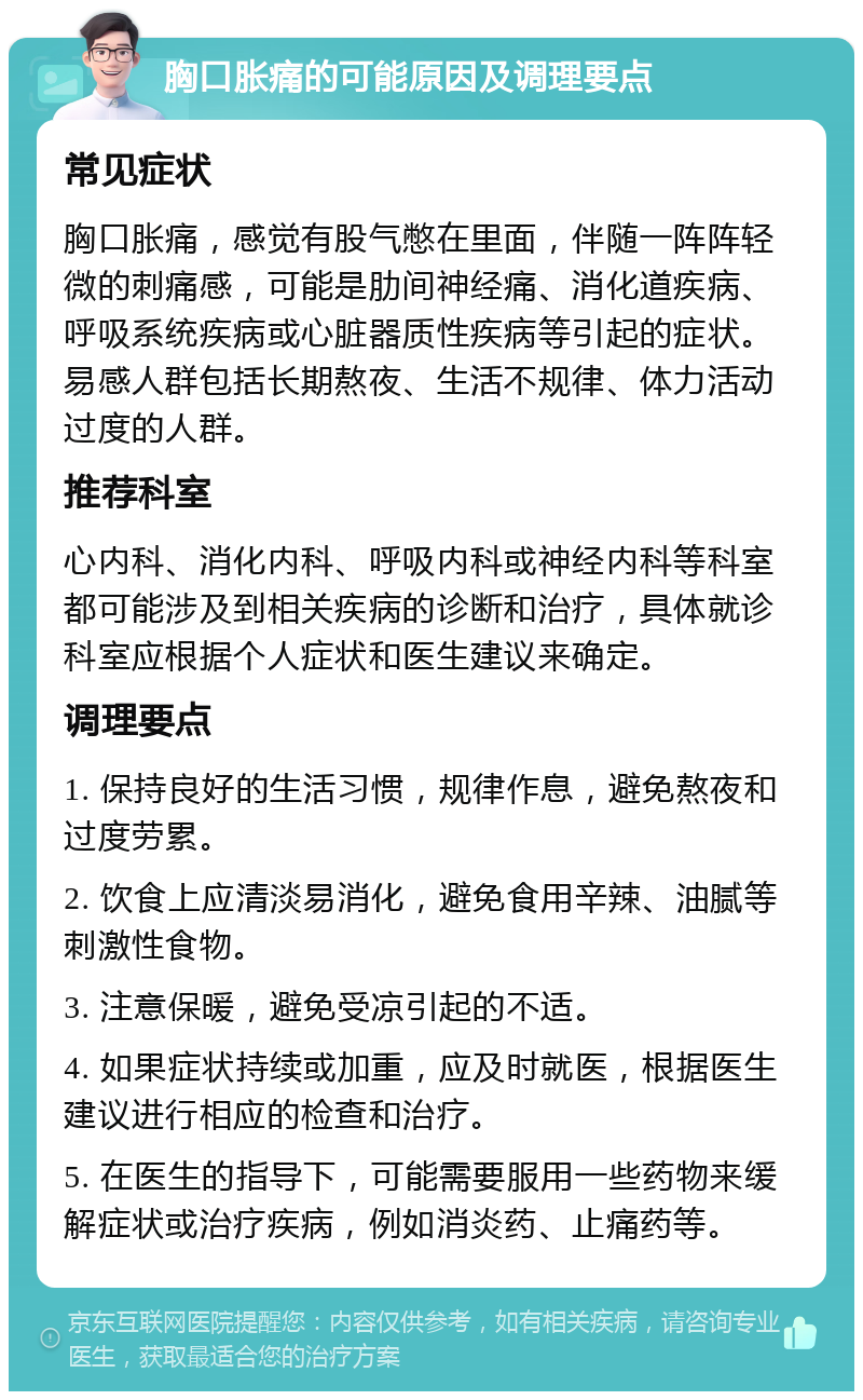 胸口胀痛的可能原因及调理要点 常见症状 胸口胀痛，感觉有股气憋在里面，伴随一阵阵轻微的刺痛感，可能是肋间神经痛、消化道疾病、呼吸系统疾病或心脏器质性疾病等引起的症状。易感人群包括长期熬夜、生活不规律、体力活动过度的人群。 推荐科室 心内科、消化内科、呼吸内科或神经内科等科室都可能涉及到相关疾病的诊断和治疗，具体就诊科室应根据个人症状和医生建议来确定。 调理要点 1. 保持良好的生活习惯，规律作息，避免熬夜和过度劳累。 2. 饮食上应清淡易消化，避免食用辛辣、油腻等刺激性食物。 3. 注意保暖，避免受凉引起的不适。 4. 如果症状持续或加重，应及时就医，根据医生建议进行相应的检查和治疗。 5. 在医生的指导下，可能需要服用一些药物来缓解症状或治疗疾病，例如消炎药、止痛药等。