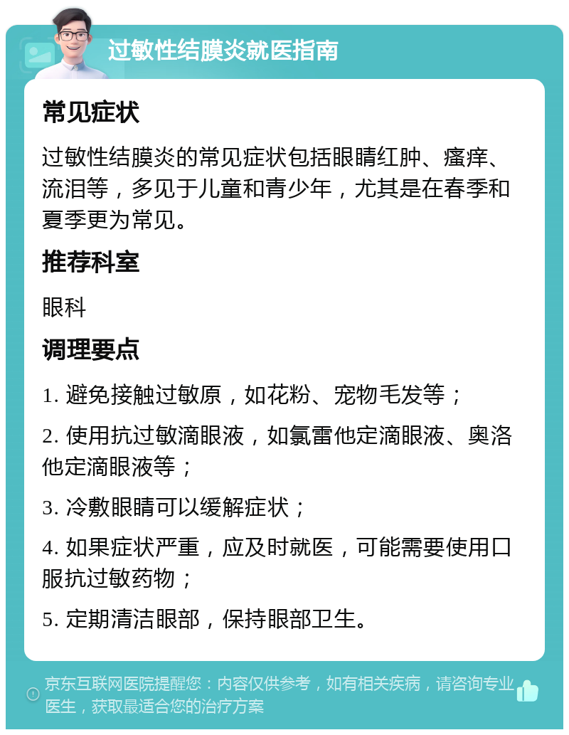 过敏性结膜炎就医指南 常见症状 过敏性结膜炎的常见症状包括眼睛红肿、瘙痒、流泪等，多见于儿童和青少年，尤其是在春季和夏季更为常见。 推荐科室 眼科 调理要点 1. 避免接触过敏原，如花粉、宠物毛发等； 2. 使用抗过敏滴眼液，如氯雷他定滴眼液、奥洛他定滴眼液等； 3. 冷敷眼睛可以缓解症状； 4. 如果症状严重，应及时就医，可能需要使用口服抗过敏药物； 5. 定期清洁眼部，保持眼部卫生。