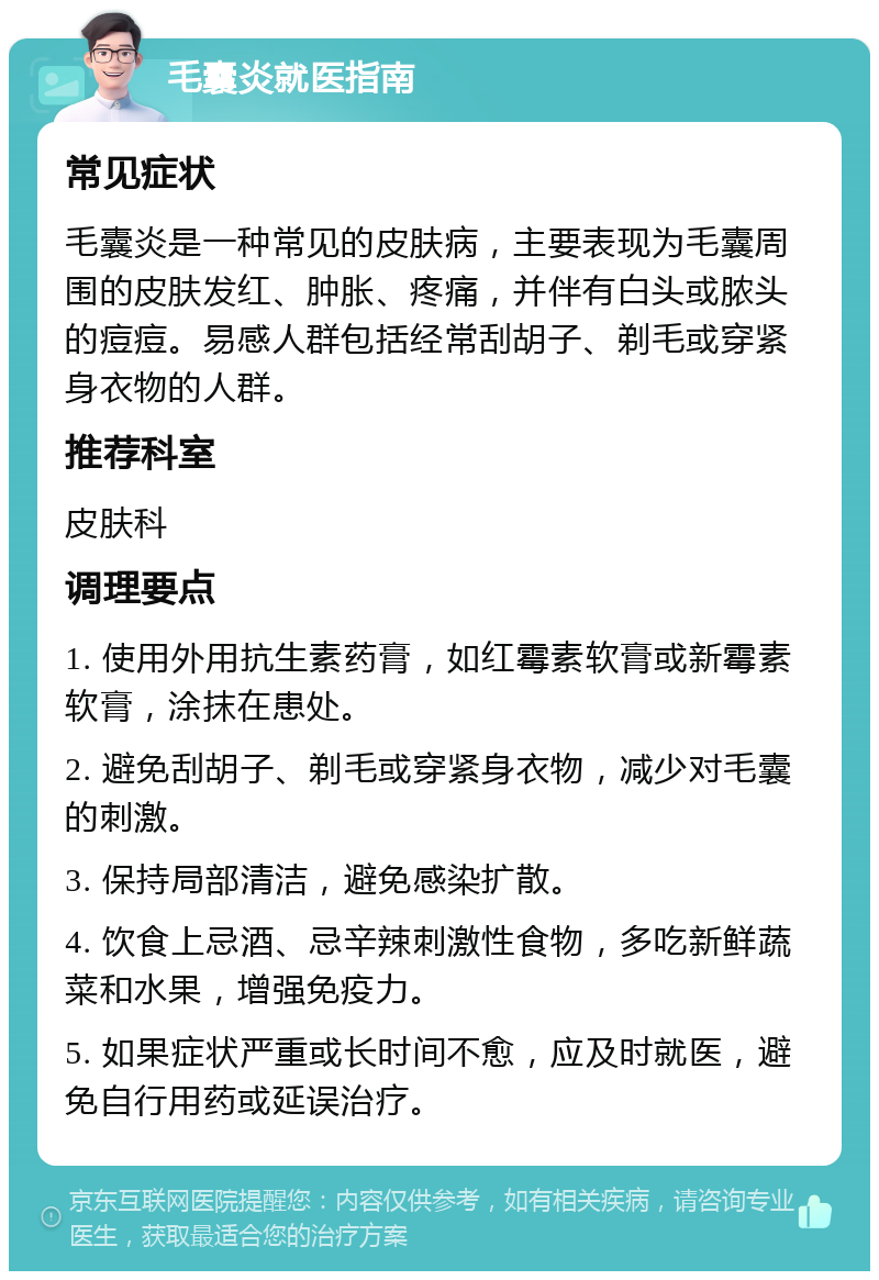 毛囊炎就医指南 常见症状 毛囊炎是一种常见的皮肤病，主要表现为毛囊周围的皮肤发红、肿胀、疼痛，并伴有白头或脓头的痘痘。易感人群包括经常刮胡子、剃毛或穿紧身衣物的人群。 推荐科室 皮肤科 调理要点 1. 使用外用抗生素药膏，如红霉素软膏或新霉素软膏，涂抹在患处。 2. 避免刮胡子、剃毛或穿紧身衣物，减少对毛囊的刺激。 3. 保持局部清洁，避免感染扩散。 4. 饮食上忌酒、忌辛辣刺激性食物，多吃新鲜蔬菜和水果，增强免疫力。 5. 如果症状严重或长时间不愈，应及时就医，避免自行用药或延误治疗。