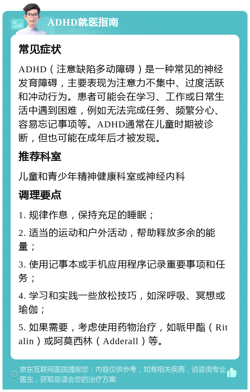 ADHD就医指南 常见症状 ADHD（注意缺陷多动障碍）是一种常见的神经发育障碍，主要表现为注意力不集中、过度活跃和冲动行为。患者可能会在学习、工作或日常生活中遇到困难，例如无法完成任务、频繁分心、容易忘记事项等。ADHD通常在儿童时期被诊断，但也可能在成年后才被发现。 推荐科室 儿童和青少年精神健康科室或神经内科 调理要点 1. 规律作息，保持充足的睡眠； 2. 适当的运动和户外活动，帮助释放多余的能量； 3. 使用记事本或手机应用程序记录重要事项和任务； 4. 学习和实践一些放松技巧，如深呼吸、冥想或瑜伽； 5. 如果需要，考虑使用药物治疗，如哌甲酯（Ritalin）或阿莫西林（Adderall）等。