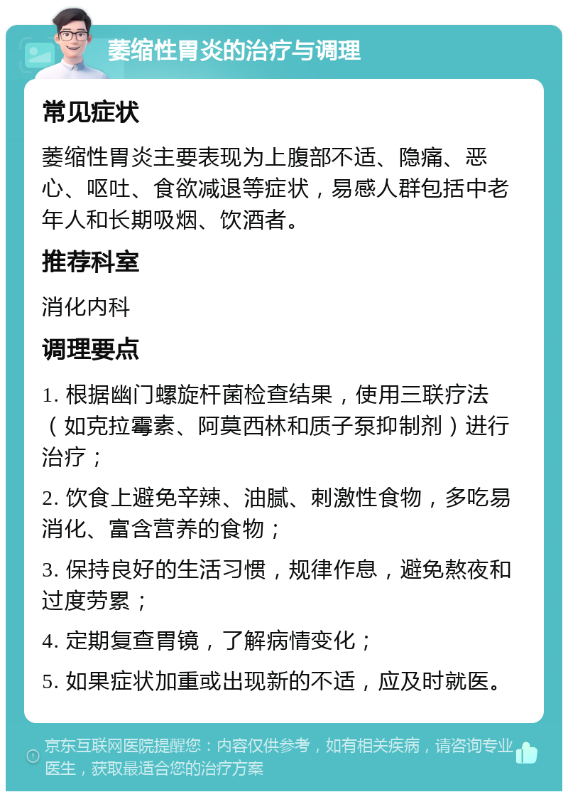 萎缩性胃炎的治疗与调理 常见症状 萎缩性胃炎主要表现为上腹部不适、隐痛、恶心、呕吐、食欲减退等症状，易感人群包括中老年人和长期吸烟、饮酒者。 推荐科室 消化内科 调理要点 1. 根据幽门螺旋杆菌检查结果，使用三联疗法（如克拉霉素、阿莫西林和质子泵抑制剂）进行治疗； 2. 饮食上避免辛辣、油腻、刺激性食物，多吃易消化、富含营养的食物； 3. 保持良好的生活习惯，规律作息，避免熬夜和过度劳累； 4. 定期复查胃镜，了解病情变化； 5. 如果症状加重或出现新的不适，应及时就医。