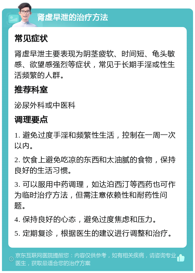 肾虚早泄的治疗方法 常见症状 肾虚早泄主要表现为阴茎疲软、时间短、龟头敏感、欲望感强烈等症状，常见于长期手淫或性生活频繁的人群。 推荐科室 泌尿外科或中医科 调理要点 1. 避免过度手淫和频繁性生活，控制在一周一次以内。 2. 饮食上避免吃凉的东西和太油腻的食物，保持良好的生活习惯。 3. 可以服用中药调理，如达泊西汀等西药也可作为临时治疗方法，但需注意依赖性和耐药性问题。 4. 保持良好的心态，避免过度焦虑和压力。 5. 定期复诊，根据医生的建议进行调整和治疗。