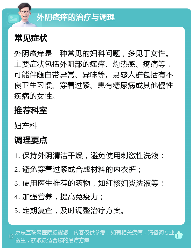 外阴瘙痒的治疗与调理 常见症状 外阴瘙痒是一种常见的妇科问题，多见于女性。主要症状包括外阴部的瘙痒、灼热感、疼痛等，可能伴随白带异常、异味等。易感人群包括有不良卫生习惯、穿着过紧、患有糖尿病或其他慢性疾病的女性。 推荐科室 妇产科 调理要点 1. 保持外阴清洁干燥，避免使用刺激性洗液； 2. 避免穿着过紧或合成材料的内衣裤； 3. 使用医生推荐的药物，如红核妇炎洗液等； 4. 加强营养，提高免疫力； 5. 定期复查，及时调整治疗方案。