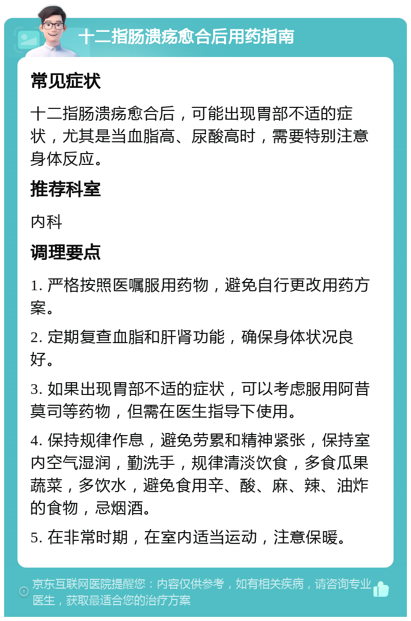 十二指肠溃疡愈合后用药指南 常见症状 十二指肠溃疡愈合后，可能出现胃部不适的症状，尤其是当血脂高、尿酸高时，需要特别注意身体反应。 推荐科室 内科 调理要点 1. 严格按照医嘱服用药物，避免自行更改用药方案。 2. 定期复查血脂和肝肾功能，确保身体状况良好。 3. 如果出现胃部不适的症状，可以考虑服用阿昔莫司等药物，但需在医生指导下使用。 4. 保持规律作息，避免劳累和精神紧张，保持室内空气湿润，勤洗手，规律清淡饮食，多食瓜果蔬菜，多饮水，避免食用辛、酸、麻、辣、油炸的食物，忌烟酒。 5. 在非常时期，在室内适当运动，注意保暖。