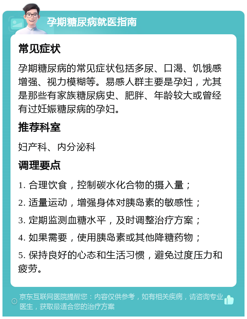 孕期糖尿病就医指南 常见症状 孕期糖尿病的常见症状包括多尿、口渴、饥饿感增强、视力模糊等。易感人群主要是孕妇，尤其是那些有家族糖尿病史、肥胖、年龄较大或曾经有过妊娠糖尿病的孕妇。 推荐科室 妇产科、内分泌科 调理要点 1. 合理饮食，控制碳水化合物的摄入量； 2. 适量运动，增强身体对胰岛素的敏感性； 3. 定期监测血糖水平，及时调整治疗方案； 4. 如果需要，使用胰岛素或其他降糖药物； 5. 保持良好的心态和生活习惯，避免过度压力和疲劳。