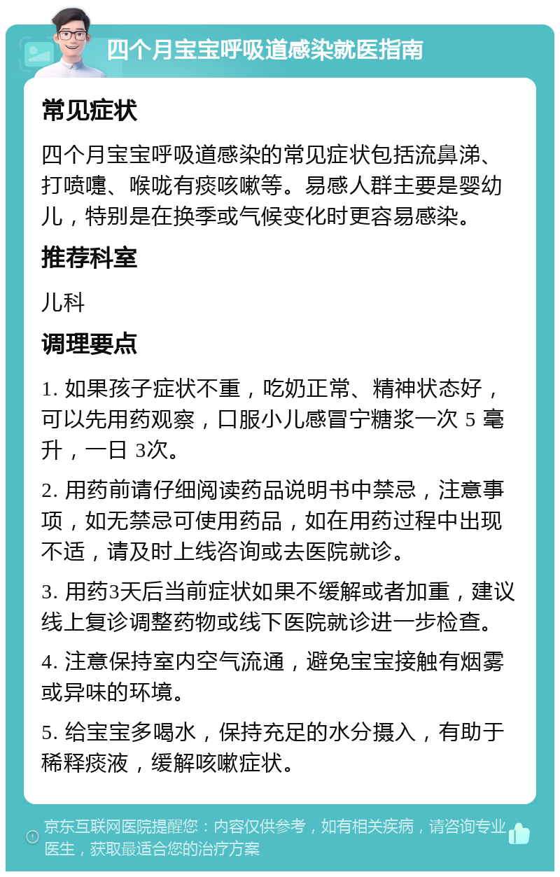 四个月宝宝呼吸道感染就医指南 常见症状 四个月宝宝呼吸道感染的常见症状包括流鼻涕、打喷嚏、喉咙有痰咳嗽等。易感人群主要是婴幼儿，特别是在换季或气候变化时更容易感染。 推荐科室 儿科 调理要点 1. 如果孩子症状不重，吃奶正常、精神状态好，可以先用药观察，口服小儿感冒宁糖浆一次 5 毫升，一日 3次。 2. 用药前请仔细阅读药品说明书中禁忌，注意事项，如无禁忌可使用药品，如在用药过程中出现不适，请及时上线咨询或去医院就诊。 3. 用药3天后当前症状如果不缓解或者加重，建议线上复诊调整药物或线下医院就诊进一步检查。 4. 注意保持室内空气流通，避免宝宝接触有烟雾或异味的环境。 5. 给宝宝多喝水，保持充足的水分摄入，有助于稀释痰液，缓解咳嗽症状。