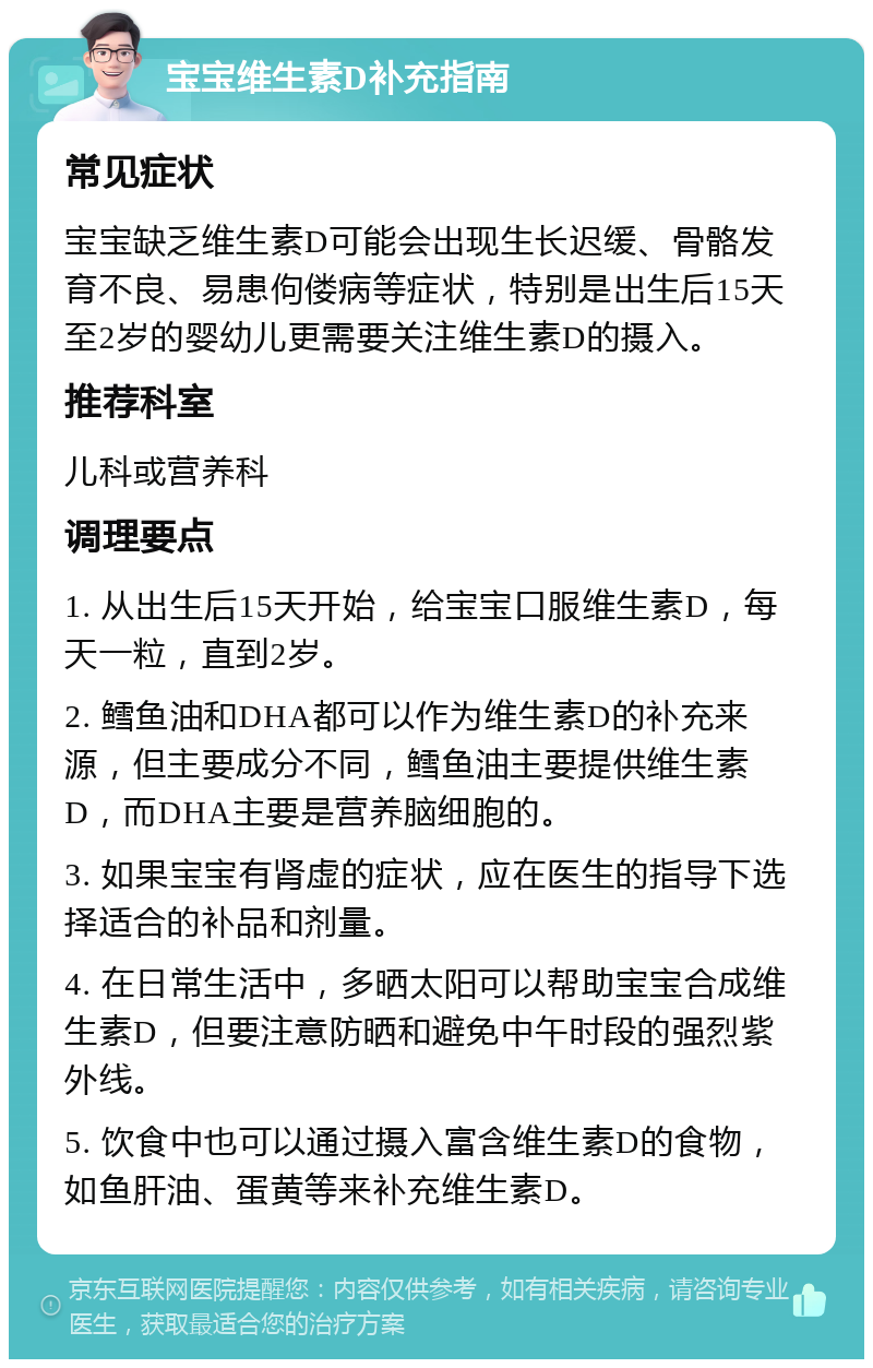 宝宝维生素D补充指南 常见症状 宝宝缺乏维生素D可能会出现生长迟缓、骨骼发育不良、易患佝偻病等症状，特别是出生后15天至2岁的婴幼儿更需要关注维生素D的摄入。 推荐科室 儿科或营养科 调理要点 1. 从出生后15天开始，给宝宝口服维生素D，每天一粒，直到2岁。 2. 鳕鱼油和DHA都可以作为维生素D的补充来源，但主要成分不同，鳕鱼油主要提供维生素D，而DHA主要是营养脑细胞的。 3. 如果宝宝有肾虚的症状，应在医生的指导下选择适合的补品和剂量。 4. 在日常生活中，多晒太阳可以帮助宝宝合成维生素D，但要注意防晒和避免中午时段的强烈紫外线。 5. 饮食中也可以通过摄入富含维生素D的食物，如鱼肝油、蛋黄等来补充维生素D。