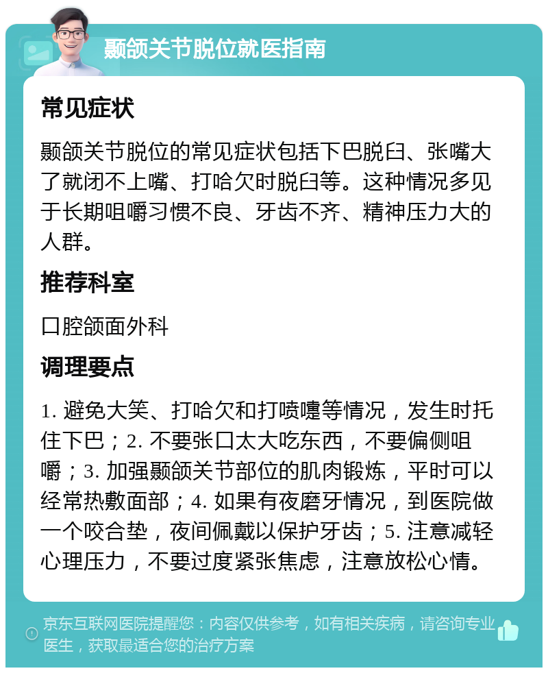 颞颌关节脱位就医指南 常见症状 颞颌关节脱位的常见症状包括下巴脱臼、张嘴大了就闭不上嘴、打哈欠时脱臼等。这种情况多见于长期咀嚼习惯不良、牙齿不齐、精神压力大的人群。 推荐科室 口腔颌面外科 调理要点 1. 避免大笑、打哈欠和打喷嚏等情况，发生时托住下巴；2. 不要张口太大吃东西，不要偏侧咀嚼；3. 加强颞颌关节部位的肌肉锻炼，平时可以经常热敷面部；4. 如果有夜磨牙情况，到医院做一个咬合垫，夜间佩戴以保护牙齿；5. 注意减轻心理压力，不要过度紧张焦虑，注意放松心情。