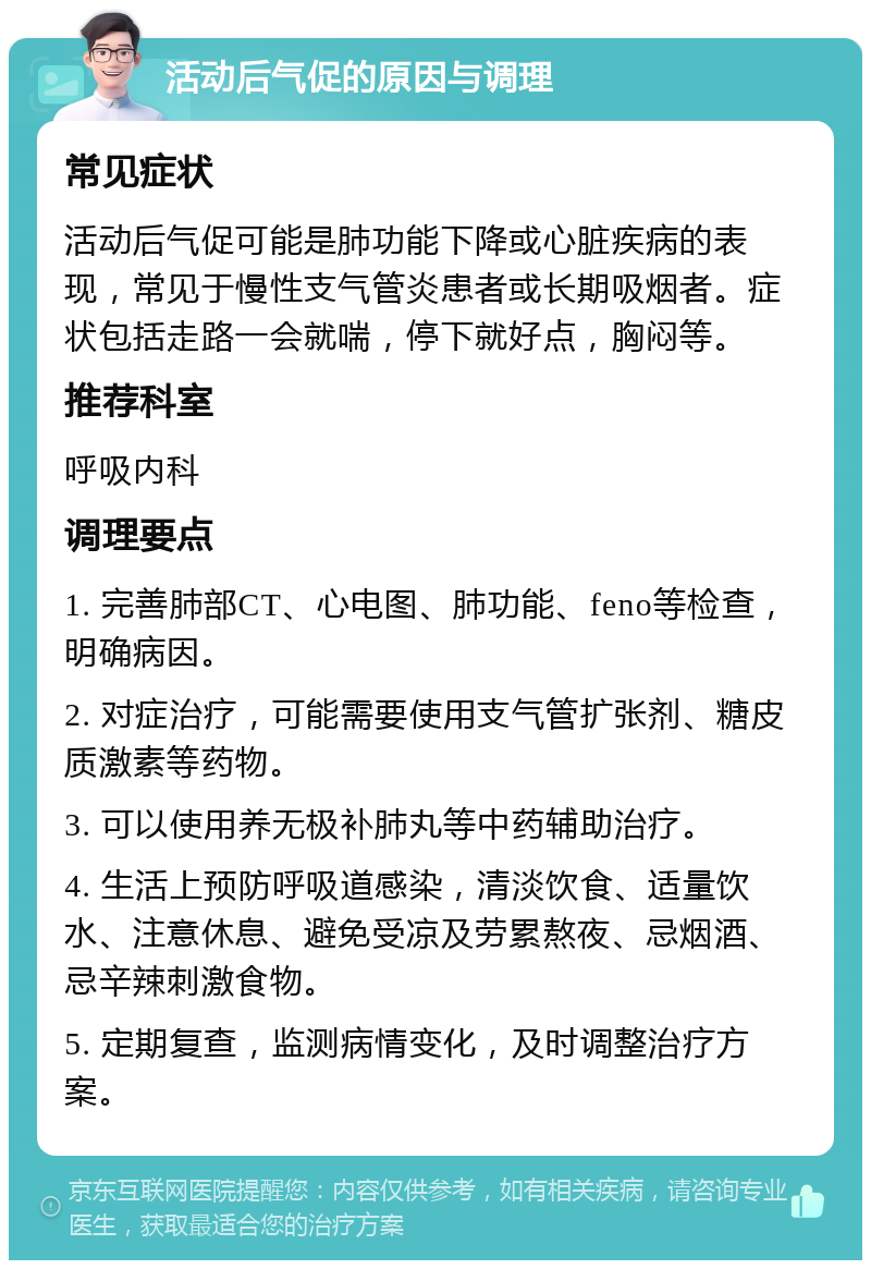 活动后气促的原因与调理 常见症状 活动后气促可能是肺功能下降或心脏疾病的表现，常见于慢性支气管炎患者或长期吸烟者。症状包括走路一会就喘，停下就好点，胸闷等。 推荐科室 呼吸内科 调理要点 1. 完善肺部CT、心电图、肺功能、feno等检查，明确病因。 2. 对症治疗，可能需要使用支气管扩张剂、糖皮质激素等药物。 3. 可以使用养无极补肺丸等中药辅助治疗。 4. 生活上预防呼吸道感染，清淡饮食、适量饮水、注意休息、避免受凉及劳累熬夜、忌烟酒、忌辛辣刺激食物。 5. 定期复查，监测病情变化，及时调整治疗方案。