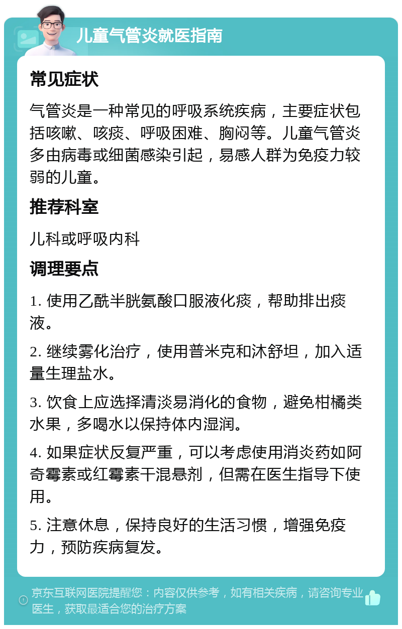 儿童气管炎就医指南 常见症状 气管炎是一种常见的呼吸系统疾病，主要症状包括咳嗽、咳痰、呼吸困难、胸闷等。儿童气管炎多由病毒或细菌感染引起，易感人群为免疫力较弱的儿童。 推荐科室 儿科或呼吸内科 调理要点 1. 使用乙酰半胱氨酸口服液化痰，帮助排出痰液。 2. 继续雾化治疗，使用普米克和沐舒坦，加入适量生理盐水。 3. 饮食上应选择清淡易消化的食物，避免柑橘类水果，多喝水以保持体内湿润。 4. 如果症状反复严重，可以考虑使用消炎药如阿奇霉素或红霉素干混悬剂，但需在医生指导下使用。 5. 注意休息，保持良好的生活习惯，增强免疫力，预防疾病复发。