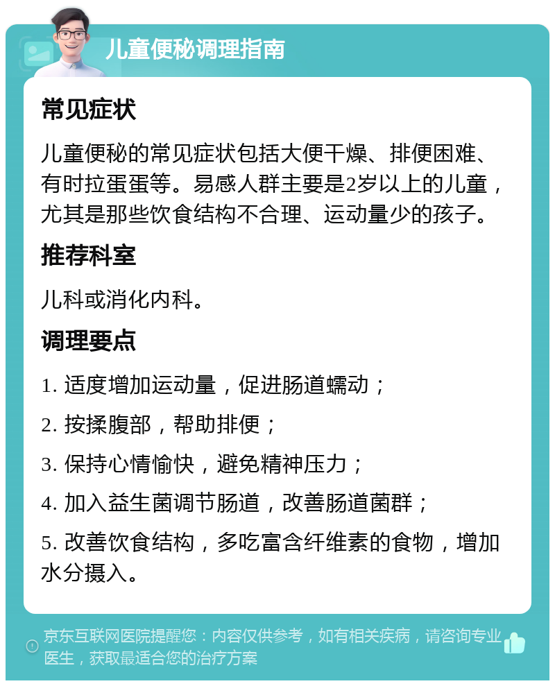 儿童便秘调理指南 常见症状 儿童便秘的常见症状包括大便干燥、排便困难、有时拉蛋蛋等。易感人群主要是2岁以上的儿童，尤其是那些饮食结构不合理、运动量少的孩子。 推荐科室 儿科或消化内科。 调理要点 1. 适度增加运动量，促进肠道蠕动； 2. 按揉腹部，帮助排便； 3. 保持心情愉快，避免精神压力； 4. 加入益生菌调节肠道，改善肠道菌群； 5. 改善饮食结构，多吃富含纤维素的食物，增加水分摄入。