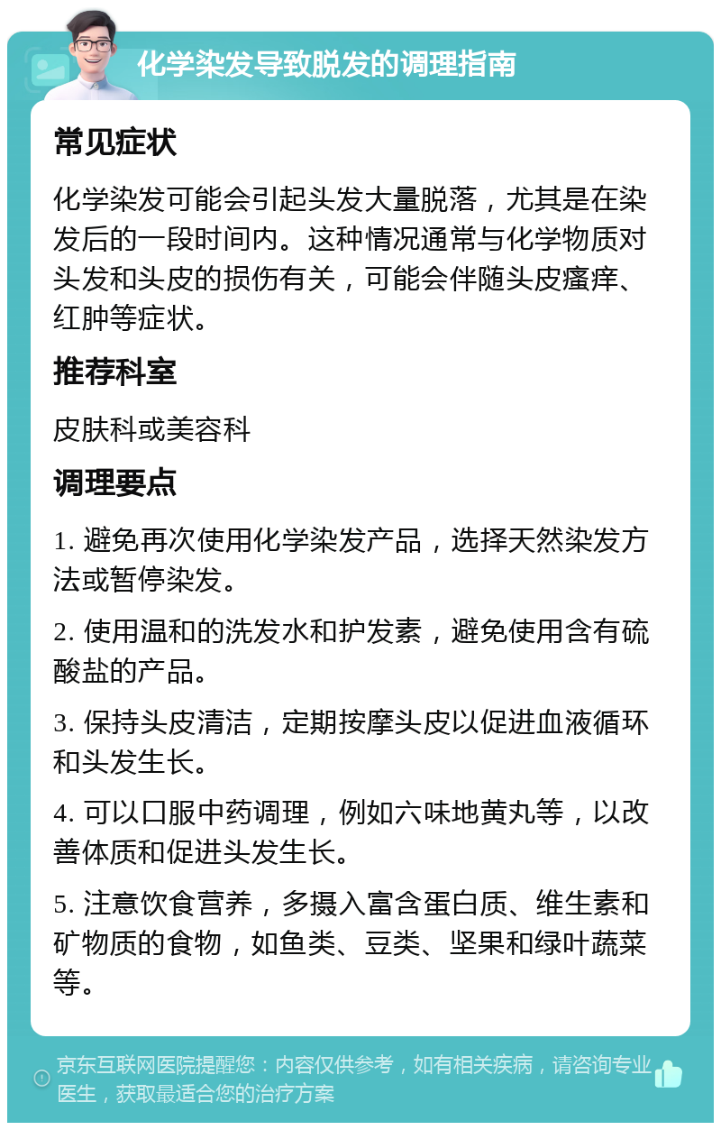 化学染发导致脱发的调理指南 常见症状 化学染发可能会引起头发大量脱落，尤其是在染发后的一段时间内。这种情况通常与化学物质对头发和头皮的损伤有关，可能会伴随头皮瘙痒、红肿等症状。 推荐科室 皮肤科或美容科 调理要点 1. 避免再次使用化学染发产品，选择天然染发方法或暂停染发。 2. 使用温和的洗发水和护发素，避免使用含有硫酸盐的产品。 3. 保持头皮清洁，定期按摩头皮以促进血液循环和头发生长。 4. 可以口服中药调理，例如六味地黄丸等，以改善体质和促进头发生长。 5. 注意饮食营养，多摄入富含蛋白质、维生素和矿物质的食物，如鱼类、豆类、坚果和绿叶蔬菜等。