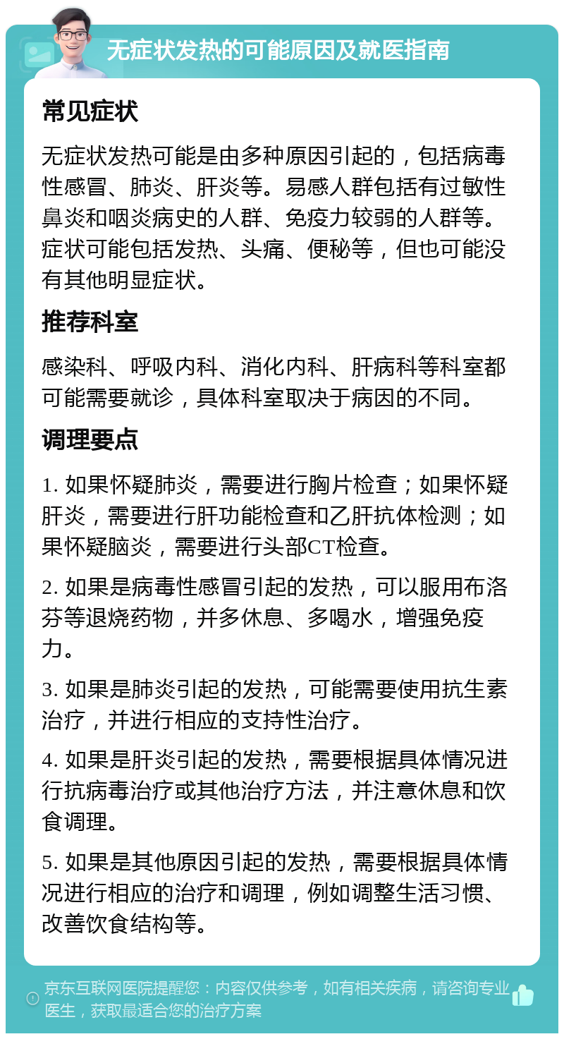 无症状发热的可能原因及就医指南 常见症状 无症状发热可能是由多种原因引起的，包括病毒性感冒、肺炎、肝炎等。易感人群包括有过敏性鼻炎和咽炎病史的人群、免疫力较弱的人群等。症状可能包括发热、头痛、便秘等，但也可能没有其他明显症状。 推荐科室 感染科、呼吸内科、消化内科、肝病科等科室都可能需要就诊，具体科室取决于病因的不同。 调理要点 1. 如果怀疑肺炎，需要进行胸片检查；如果怀疑肝炎，需要进行肝功能检查和乙肝抗体检测；如果怀疑脑炎，需要进行头部CT检查。 2. 如果是病毒性感冒引起的发热，可以服用布洛芬等退烧药物，并多休息、多喝水，增强免疫力。 3. 如果是肺炎引起的发热，可能需要使用抗生素治疗，并进行相应的支持性治疗。 4. 如果是肝炎引起的发热，需要根据具体情况进行抗病毒治疗或其他治疗方法，并注意休息和饮食调理。 5. 如果是其他原因引起的发热，需要根据具体情况进行相应的治疗和调理，例如调整生活习惯、改善饮食结构等。