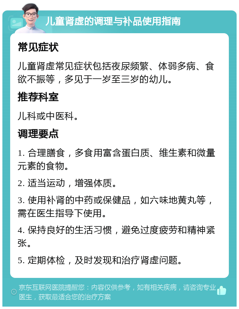 儿童肾虚的调理与补品使用指南 常见症状 儿童肾虚常见症状包括夜尿频繁、体弱多病、食欲不振等，多见于一岁至三岁的幼儿。 推荐科室 儿科或中医科。 调理要点 1. 合理膳食，多食用富含蛋白质、维生素和微量元素的食物。 2. 适当运动，增强体质。 3. 使用补肾的中药或保健品，如六味地黄丸等，需在医生指导下使用。 4. 保持良好的生活习惯，避免过度疲劳和精神紧张。 5. 定期体检，及时发现和治疗肾虚问题。