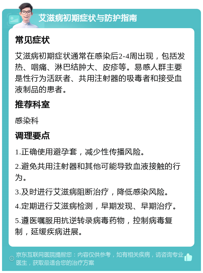 艾滋病初期症状与防护指南 常见症状 艾滋病初期症状通常在感染后2-4周出现，包括发热、咽痛、淋巴结肿大、皮疹等。易感人群主要是性行为活跃者、共用注射器的吸毒者和接受血液制品的患者。 推荐科室 感染科 调理要点 1.正确使用避孕套，减少性传播风险。 2.避免共用注射器和其他可能导致血液接触的行为。 3.及时进行艾滋病阻断治疗，降低感染风险。 4.定期进行艾滋病检测，早期发现、早期治疗。 5.遵医嘱服用抗逆转录病毒药物，控制病毒复制，延缓疾病进展。